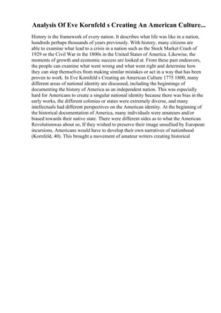 Analysis Of Eve Kornfeld s Creating An American Culture...
History is the framework of every nation. It describes what life was like in a nation,
hundreds perhaps thousands of years previously. With history, many citizens are
able to examine what lead to a crisis in a nation such as the Stock Market Crash of
1929 or the Civil War in the 1800s in the United States of America. Likewise, the
moments of growth and economic success are looked at. From these past endeavors,
the people can examine what went wrong and what went right and determine how
they can stop themselves from making similar mistakes or act in a way that has been
proven to work. In Eve Kornfeld s Creating an American Culture 1775 1800, many
different areas of national identity are discussed, including the beginnings of
documenting the history of America as an independent nation. This was especially
hard for Americans to create a singular national identity because there was bias in the
early works, the different colonies or states were extremely diverse, and many
intellectuals had different perspectives on the American identity. At the beginning of
the historical documentation of America, many individuals were amateurs and/or
biased towards their native state. There were different sides as to what the American
Revolutionwas about so, If they wished to preserve their image unsullied by European
incursions, Americans would have to develop their own narratives of nationhood
(Kornfeld, 40). This brought a movement of amateur writers creating historical
 