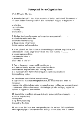 Perceptual Form Organization
Week 4 Chapter 4 Review
1. Your visual receptors have begun to receive, translate, and transmit the contours of
the letters on this exam to your brain. You are therefore engaged in the process of
_____.
a) selection
b) organization
c) reading
d) sensation x
2. The key functions of sensation and perception are respectively: _____.
a) stimulation and transduction
b) transmission and coding
c) detection and interpretation
d) interpretation and transmission
3. When you first put your clothes on this morning you felt them on your skin, but
within minutes you no longer noticed them. This is an example of _____.
a) sensory accommodation
b) sensory adaptation x
c) habituation
d) the fabric of your life
4. Pain ... Show more content on Helpwriting.net ...
a) is presented during a person s motivational need state
b) manipulates people without their knowing about it
c) is presented below the threshold of a person s conscious awareness
d) none of these options
11. Experiments on subliminal perception have _____.
a) supported the existence of the phenomenon, but it has little or no effect on
persuasion
b) shown that subliminal perception occurs only among children and some adolescents
c) shown that subliminal messsages affect only people who are highly suggestible
d) failed to support the phenomenon
12. Your aiblity to raed thsi sntenece desipte its mnay mssipllengis is deu to ____.
a) bottom up processing
b) integration
c) top down processing
d) cognitive flexibility
13. Naomi and Karl have been corresponding over the internet. Karl wants her to
attach a photograph of herself to her next message. Naomi wants Karl to find her
 