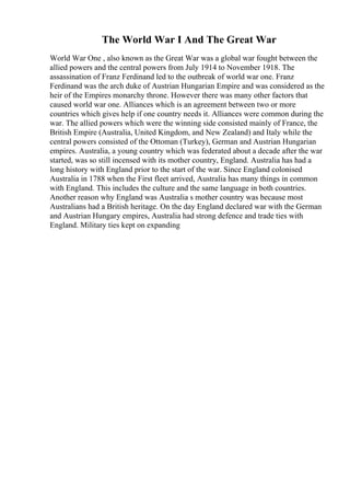 The World War I And The Great War
World War One , also known as the Great War was a global war fought between the
allied powers and the central powers from July 1914 to November 1918. The
assassination of Franz Ferdinand led to the outbreak of world war one. Franz
Ferdinand was the arch duke of Austrian Hungarian Empire and was considered as the
heir of the Empires monarchy throne. However there was many other factors that
caused world war one. Alliances which is an agreement between two or more
countries which gives help if one country needs it. Alliances were common during the
war. The allied powers which were the winning side consisted mainly of France, the
British Empire (Australia, United Kingdom, and New Zealand) and Italy while the
central powers consisted of the Ottoman (Turkey), German and Austrian Hungarian
empires. Australia, a young country which was federated about a decade after the war
started, was so still incensed with its mother country, England. Australia has had a
long history with England prior to the start of the war. Since England colonised
Australia in 1788 when the First fleet arrived, Australia has many things in common
with England. This includes the culture and the same language in both countries.
Another reason why England was Australia s mother country was because most
Australians had a British heritage. On the day England declared war with the German
and Austrian Hungary empires, Australia had strong defence and trade ties with
England. Military ties kept on expanding
 