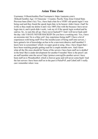 Asian Time Zone
Username: I Ghostclientbro Past Username/s: https://namemc.com/s
/IGhostClientbro Age: 14 Timezone + Country: Pacific Time Zone United Stats
Previous bans (Don t lie): Yes, i have had a ban for a VERY old spook login! I was
being ssed and they found the spook login that, to be honest i didn t know i had! So
in the ss they made me delete it and i was 100% fine with the because i have never
login into it, and it prob didn t work, i ask my irl if the spook login worked and he
said no. So , to sum this all up. I have never hacked!!!! And i will never hack until
the day i die! I HAVE NEVER HACKED! Do you have a working mic: Yes, i have
an awesome mic! Its is a blue yeti! Any experience being staff?: I have a lot of
experiences with being staff! Over the mouths/years of being staff onto servers, i
have gained a lot of knowledge on hoe to be a non toxic/abusive staff member! I
know how to screenshare! which i m super good at ssing. Also, i have forgot that i
have been watching people getting ssed for a couple mouths now. And i know
what all the file sizes should be! Some of the servers i have been staff on is skidhcf
in the beta! But is under development for another 8 mouths! Here is the proof i am
an staff member onto the server! http://prntscr.com/cqt26s another server i have
been staff on is WeeabooHcf, which is forever gone and will never come back! And
the last servers i have been staff on in the past is PulsePvP, and CubeCraft! I really
can t remember when i was
 