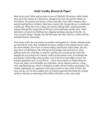Jodie Liedke Research Paper
Born in the small, blink and you miss it town of Oakfield, Wisconsin, Jodie Liedke
grew up in the country in a farm house, though to be clear she and her family are
not farmers. Her parents are factory workers and after some office romance, they
married and had three children. Jodie had a country life, though she isn t a traditional
country gal. When they were young, she and her siblings didn t spend much time
indoors (though they made time for Disney!) and would play outside often. Their
adventures consisted of climbing trees, digging up things, playing in the dirt, etc.
Very not girly things. Though, she did find some old nails which to a child could be
considered pretty interesting.
Their house when she was young was smaller and together as a family, though mostly
her dad did the work, they remodeled the house, adding to the original layout. Jodie,
like most children, knew how to destroy things, but because of her father, she also
knew how to build things. She still has the knowledge and could tell you what
different tools are, what they re used for, and she can even put up dry wall! She
thought she was going to be a factory worker as her parents were, even though she
had dreams of becoming a horse jockey even if she never had ridden a horse, but
reading opened her eyes. (I was first to ... Show more content on Helpwriting.net ...
If you saw Jodie, you d probably see curled hair, nicely shaped eyebrows, a long
skirt, and flattering top, which is definitely at odds with her tomboy personality. The
country upbringing isn t apparent at first and you have to dig a little to find it but
once you do, you see this complex mix of extreme opposites that builds the writing
professor that has an interesting office filled with books, rocks, and comfy
 