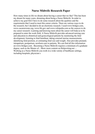 Nurse Midwife Research Paper
How many times in life we dream about having a career that we like? This has been
my dream for many years, dreaming about being a Nurse Midwife. In order to
achieve my goal first I have to do some research about the qualities and the
requirements that I need to meet this career criteria. There are various ways to do
the research, but I decided to do an electronic research. I used www.bridges.com,
www.cacareerzone.org, www.bls.gov and www.wikipedia.com as the sources to do
my career research. Learning and knowing more about the career will help us to be
prepared to enter the work field. A Nurse Midwife provides advanced nursing care
and education to obstetrical and gynecological patients by monitoring the fetal
development, listening to fetal heartbeat, taking external uterine measurements,
identifying fetal position, or estimating fetal size and weight. Also provides prenatal,
intrapartum, postpartum, newborn care to patients. We can find all this information
on www.bridges.com . Becoming a Nurse Midwife requires a minimum of a graduate
degree, such as the Master of... Show more content on Helpwriting.net ...
Working as a Nurse Midwife you work in a wide variety of healthcare settings,
including hospitals, physician s
 