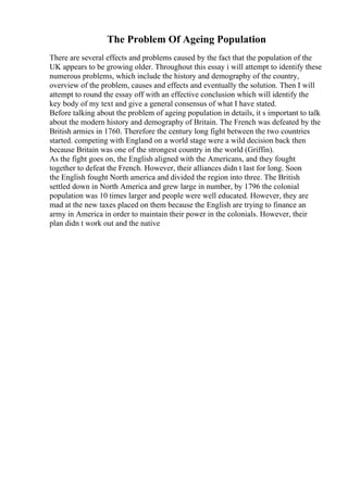 The Problem Of Ageing Population
There are several effects and problems caused by the fact that the population of the
UK appears to be growing older. Throughout this essay i will attempt to identify these
numerous problems, which include the history and demography of the country,
overview of the problem, causes and effects and eventually the solution. Then I will
attempt to round the essay off with an effective conclusion which will identify the
key body of my text and give a general consensus of what I have stated.
Before talking about the problem of ageing population in details, it s important to talk
about the modern history and demography of Britain. The French was defeated by the
British armies in 1760. Therefore the century long fight between the two countries
started. competing with England on a world stage were a wild decision back then
because Britain was one of the strongest country in the world (Griffin).
As the fight goes on, the English aligned with the Americans, and they fought
together to defeat the French. However, their alliances didn t last for long. Soon
the English fought North america and divided the region into three. The British
settled down in North America and grew large in number, by 1796 the colonial
population was 10 times larger and people were well educated. However, they are
mad at the new taxes placed on them because the English are trying to finance an
army in America in order to maintain their power in the colonials. However, their
plan didn t work out and the native
 