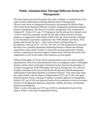 Public Administration Through Different Forms Of
Management
The major theme prevalent throughout this week s readings is a detailed look at the
study of public administration through different forms of management.
The two main forms of management discussed in the passages by Shafritz Hyde
(2012) and Chester Barnard (1968) are scientific management and human relations
school of management. The theory of scientific management, first introduced by
Frederick W. Taylor (1912, pp. 37 39) proposes that the driving force behind a man
s work is receiving a monetary reward. On the other hand the theory of human
relations, as suggested by Mary Parker Follet (1926, pp. 58 65) and later validated
by the Hawthorne experiments conducted in the 1930s (Shafritz and Hyde, 2012)
propose that the driving force ... Show more content on Helpwriting.net ...
He (Barnard, 1968, pp. 65 81, 114 123, 186 199, 215 234) emphasized on the point
that there was a mutually dependent relationship between a formal and informal
organization, and in order to achieve a successful running organization (whether
formal or informal) the executive/superior should ensure that both the needs of the
organization as well as the needs of the employee are met equally.
William Willoughby (1918, pp. 40 43), did prominent work in the field of public
administration. One of his most prominent work is on budgetary reform. Willoughby
shared a similar school of thought as Frederick Taylor, based on the principles of
scientific management. Both Willoughby and Taylor, through their own school of
thoughts concluded on the same point that the driving force behind management
/administrative/individual ultimately is monetary/financial. Years later came along
the Luther Gulick, with the Theory of Organization (1937, pp. 81 89), who again
shared Frederick Taylor s ideology of taking a scientific approach to management.
Gulick (1937, pp. 81 89) was famously known for his mnemonic on the seven major
functions of management: planning, organizing, staffing, directing, coordinating,
reporting and budgeting.
Weber s work on bureaucracy (1922, pp. 44 49) is considered the basis for the
subject. Weber s main idea of organizations being
 