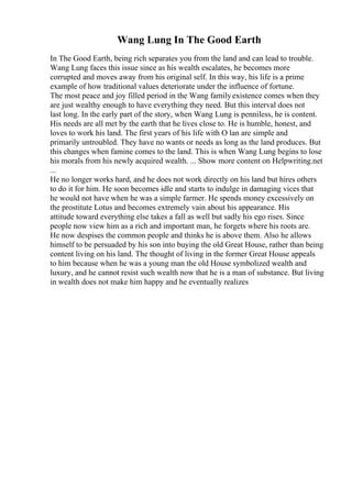 Wang Lung In The Good Earth
In The Good Earth, being rich separates you from the land and can lead to trouble.
Wang Lung faces this issue since as his wealth escalates, he becomes more
corrupted and moves away from his original self. In this way, his life is a prime
example of how traditional values deteriorate under the influence of fortune.
The most peace and joy filled period in the Wang familyexistence comes when they
are just wealthy enough to have everything they need. But this interval does not
last long. In the early part of the story, when Wang Lung is penniless, he is content.
His needs are all met by the earth that he lives close to. He is humble, honest, and
loves to work his land. The first years of his life with O lan are simple and
primarily untroubled. They have no wants or needs as long as the land produces. But
this changes when famine comes to the land. This is when Wang Lung begins to lose
his morals from his newly acquired wealth. ... Show more content on Helpwriting.net
...
He no longer works hard, and he does not work directly on his land but hires others
to do it for him. He soon becomes idle and starts to indulge in damaging vices that
he would not have when he was a simple farmer. He spends money excessively on
the prostitute Lotus and becomes extremely vain about his appearance. His
attitude toward everything else takes a fall as well but sadly his ego rises. Since
people now view him as a rich and important man, he forgets where his roots are.
He now despises the common people and thinks he is above them. Also he allows
himself to be persuaded by his son into buying the old Great House, rather than being
content living on his land. The thought of living in the former Great House appeals
to him because when he was a young man the old House symbolized wealth and
luxury, and he cannot resist such wealth now that he is a man of substance. But living
in wealth does not make him happy and he eventually realizes
 