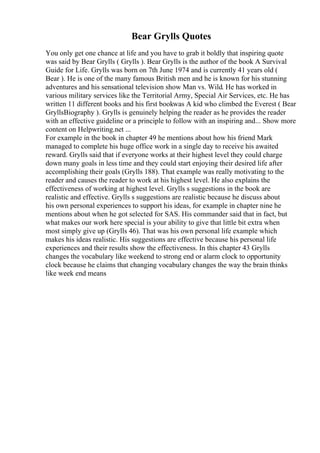 Bear Grylls Quotes
You only get one chance at life and you have to grab it boldly that inspiring quote
was said by Bear Grylls ( Grylls ). Bear Grylls is the author of the book A Survival
Guide for Life. Grylls was born on 7th June 1974 and is currently 41 years old (
Bear ). He is one of the many famous British men and he is known for his stunning
adventures and his sensational television show Man vs. Wild. He has worked in
various military services like the Territorial Army, Special Air Services, etc. He has
written 11 different books and his first bookwas A kid who climbed the Everest ( Bear
GryllsBiography ). Grylls is genuinely helping the reader as he provides the reader
with an effective guideline or a principle to follow with an inspiring and... Show more
content on Helpwriting.net ...
For example in the book in chapter 49 he mentions about how his friend Mark
managed to complete his huge office work in a single day to receive his awaited
reward. Grylls said that if everyone works at their highest level they could charge
down many goals in less time and they could start enjoying their desired life after
accomplishing their goals (Grylls 188). That example was really motivating to the
reader and causes the reader to work at his highest level. He also explains the
effectiveness of working at highest level. Grylls s suggestions in the book are
realistic and effective. Grylls s suggestions are realistic because he discuss about
his own personal experiences to support his ideas, for example in chapter nine he
mentions about when he got selected for SAS. His commander said that in fact, but
what makes our work here special is your ability to give that little bit extra when
most simply give up (Grylls 46). That was his own personal life example which
makes his ideas realistic. His suggestions are effective because his personal life
experiences and their results show the effectiveness. In this chapter 43 Grylls
changes the vocabulary like weekend to strong end or alarm clock to opportunity
clock because he claims that changing vocabulary changes the way the brain thinks
like week end means
 