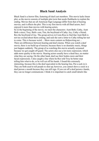 Black Sand Analysis
Black Sand is a horror film, featuring all deaf cast members. This movie lacks linear
plot, as the movie consists of multiple plot twist that needs flashbacks to explain the
ending. Movies that are all American Sign Language differ from that of hearing
movies, and it affects the plot. This is my first movie with all Deaf actors, but I
enjoyed it more than movies with hearing actors.
So in the beginning of the movie, we meet the characters: Aunt Beth; Cathy, Aunt
Beth s niece; Troy, Beth s son; Tim, the boyfriend of Cathy; Joy, Cathy s friend;
Rex the boyfriend of Joy. The group arrives in Costa Rica to find that Aunt Beth is
not too excited about them coming, and said she sent a letter to Cathy telling her not
to come. This is because weird ... Show more content on Helpwriting.net ...
There are differences between hearing and deaf cinema. When you watch a deaf
movie, there is no build up of tension, because there is no dramatic music, things
just happen suddenly. The group of us watching this movie actually screamed
because we got caught off guard. The actors also use a lot more expression, which
adds more quality to the movie. Hearing actors usually have a dead face, no matter
what they are saying. On the other hand, deaf use their bodies more and their
facial expressions. I also caught a line where he Rex told Troy he better stop
telling him what to do, or he will cut off his hands. I found this extremely
interesting, because this is the deaf equivalent to the hearing line, Put a sock in it.
They are both used to tell people to shut up; however, you cannot shove a sock in a
deaf person s mouth because they can still sign. If you cut off a deaf person s hands,
they can no longer communicate. I think it is important to catch small details like
 