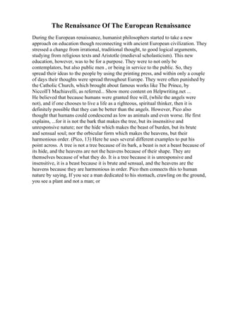 The Renaissance Of The European Renaissance
During the European renaissance, humanist philosophers started to take a new
approach on education though reconnecting with ancient European civilization. They
stressed a change from irrational, traditional thought, to good logical arguments,
studying from religious texts and Aristotle (medieval scholasticism). This new
education, however, was to be for a purpose. They were to not only be
contemplators, but also public men , or being in service to the public. So, they
spread their ideas to the people by using the printing press, and within only a couple
of days their thoughts were spread throughout Europe. They were often punished by
the Catholic Church, which brought about famous works like The Prince, by
NiccolГІ Machiavelli, as referred... Show more content on Helpwriting.net ...
He believed that because humans were granted free will, (while the angels were
not), and if one chooses to live a life as a righteous, spiritual thinker, then it is
definitely possible that they can be better than the angels. However, Pico also
thought that humans could condescend as low as animals and even worse. He first
explains, ...for it is not the bark that makes the tree, but its insensitive and
unresponsive nature; nor the hide which makes the beast of burden, but its brute
and sensual soul; nor the orbicular form which makes the heavens, but their
harmonious order. (Pico, 13) Here he uses several different examples to put his
point across. A tree is not a tree because of its bark, a beast is not a beast because of
its hide, and the heavens are not the heavens because of their shape. They are
themselves because of what they do. It is a tree because it is unresponsive and
insensitive, it is a beast because it is brute and sensual, and the heavens are the
heavens because they are harmonious in order. Pico then connects this to human
nature by saying, If you see a man dedicated to his stomach, crawling on the ground,
you see a plant and not a man; or
 