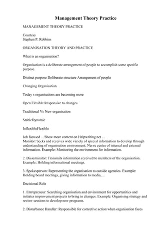 Management Theory Practice
MANAGEMENT THEORY PRACTICE
Courtesy
Stephen P. Robbins
ORGANISATION THEORY AND PRACTICE
What is an organisation?
Organisation is a deliberate arrangement of people to accomplish some specific
purpose.
Distinct purpose Deliberate structure Arrangement of people
Changing Organisation
Today s organisations are becoming more
Open Flexible Responsive to changes
Traditional Vs New organisation
StableDynamic
InflexibleFlexible
Job focused ... Show more content on Helpwriting.net ...
Monitor: Seeks and receives wide variety of special information to develop through
understanding of organisation environment. Nerve centre of internal and external
information. Example: Monitoring the environment for information.
2. Disseminator: Transmits information received to members of the organisation.
Example: Holding informational meetings.
3. Spokesperson: Representing the organisation to outside agencies. Example:
Holding board meetings, giving information to media, ...
Decisional Role
1. Entrepreneur: Searching organisation and environment for opportunities and
initiates improvement projects to bring in changes. Example: Organising strategy and
review sessions to develop new programs.
2. Disturbance Handler: Responsible for corrective action when organisation faces
 