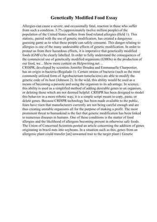 Genetically Modified Food Essay
Allergies can cause a severe, and occasionally fatal, reaction in those who suffer
from such a condition. 3.7% (approximately twelve million people) of the
population of the United States suffers from food related allergies (Held 1). This
statistic, paired with the use of genetic modification, has created a dangerous
guessing game as to what these people can safely consume. This danger relating to
allergies is one of the many undesirable effects of genetic modification. In order to
protect us from their hazardous effects, it is imperative that genetically modified
foods (GMFs) be clearly labelled. In order to fully understand the consequences of
the commercial use of genetically modified organisms (GMOs) in the production of
our food, we... Show more content on Helpwriting.net ...
CRISPR, developed by scientists Jennifer Doudna and Emmanuelle Charpentier,
has an origin in bacteria (Regalado 1). Certain strains of bacteria (such as the most
commonly utilized form of Agrobacterium tumefaciens) are able to modify the
genetic code of its host (Johnson 2). In the wild, this ability would be used as a
means of becoming a parasite and using the organism to its advantage. In science,
this ability is used as a simplified method of adding desirable genes to an organism,
or deleting those which are not deemed helpful. CRISPR has been designed to model
this behavior in a more robotic way; it is a simple script meant to copy, paste, or
delete genes. Because CRISPR technology has been made available to the public,
fears have risen that manufacturers currently are not being careful enough and are
thus creating unstable organisms all for the purpose of making a profit. The most
prominent threat to humankind is the fact that genetic modification has been linked
to numerous diseases in humans. One of these conditions is the matter of food
allergies and the likelihood of allergens becoming present in otherwise safe foods.
The Union of Concerned Scientists posted an article concerning the addition of genes
originating in brazil nuts into soybeans. In a situation such as this, genes from an
allergenic plant could transfer [an] unwanted trait to the target plant ( Genetic
 