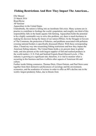 Fishing Restrictions And How They Impact The American...
Elle Menzel
23 March 2016
Brant/Byrne
AP Seminar
Aquaculture in the United States
Undoubtedly, the nation is falling into an inordinate fish crisis. Many systems are in
practice to contribute to feedings the world s population, and roughly one third of this
responsibility falls in the hands aquatic fish farming. Aquaculture holds the potential
to be a highly sustainable way to solve this problem, yet, there is much hesitance in
making his decision facing the future of our nation (White). In the Struggle to Govern
of The Commons, the protection of fisheries, and problems associated with pollution
crossing national borders is specifically discussed (Dietz). With these corresponding
ideas, I found my way into researching fishing restrictions and how they impact the
American fishing industry. The United States holds a six percent share in global
trade, and also persists as the sixth largest supplier of fish and seafood products in
the world market. ( U.S. Fish and Seafood Exports Reach Record Levels. ) This
industry is growing at a significant rate; therefore, it is vital to monitor what is
occurring in this business and how it affects other aspects of American life and
culture.
Further inside fishing commerce, Thomas Dietz, Elinor Ostrom, and Paul Stern came
together from their distinctive proficiencies of sociology and the environment,
economics, and the academics of science in order to offer an 80% decline rate in the
world s largest predatory fishes, due to threats from
 