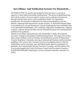 Surveillance And Notification Systems For Haemolytic...
INTRODUCTION The quality and standard of food and water is a universal
objective in food safety and a public health priority. The advent of globalisation has
been chiefly positive, however negative impacts such as pathogen transmission
through exported food can be a risk to population health. The exponential
transmission of Escherichia Colibacteria can transcend geographical and class
barriers, impacting both high and low income societies. A causal link between Shiga
toxin producing E. coli and Haemolytic Uraemic Syndrome has been established, due
to the detrimental healthimpacts, this is deemed a high public healthpriority. Ongoing
research, outbreak tracing and other relevant information needs to be maintained and
notified on the syndrome.
Effective surveillance and notification aids stakeholders in policy development,
preventive strategies and funding of treatment programmes. This paper will examine
and evaluate attributes of the surveillance and notification systems for Haemolytic
Uraemic Syndrome in Australia, drawing on international literature and best practice
guidelines. The scope of this evaluation involves investigating actions of the key
stakeholders such as clinicians, state and federal health agencies and patients. In
particular, the Communicable Disease Network in Australia, and OzFoodNet, will
be assessed alongside the Centre for Disease Control and Prevention in America.
PATHO PHYSIOLOGY Haemolytic Uraemic Syndrome (hereafter referred to as
HUS),
 