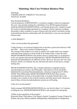 Skintology Skin Care Products Business Plan
Skintology
6 MADELAINE ST. PARKWAY VILLAGE Q.C.
TELEFAX: 4116699
Dear Potential Distributor,
I am the proprietor of SKINTOLOGY, a cosmetics company, which was organized
this year. I am currently looking for a distributor of my BFAD registered product
called the MICRO DIAMOND SCRUB, a self heating facial scrub. I intend to award
the exclusive distributorship agreement to a company with the expertise in making
the product widely available to a mass of buyers and with which I can build a strong,
loyal and honest business relationship with. Provided below is my non conventional
business plan:
A.THE PRODUCT
1.How was the product idea generated?
A baby boomer is an American English term to describe a person born between 1946
and 1964. ... Show more content on Helpwriting.net ...
The concept of this product is to create an entirely new market and to not compete
with other facial cleansers or facial scrubs in the market today. I chose the name
MICRO DIAMOND SCRUB as the product name to connote that it is an alternative
to the very popular diamond microdermabrasion. MICRO DIAMOND SCRUB and
diamond microdermabrasion are different in form. However, they have the very same
function, which is to eliminate old, dry, dull skin cells and to reveal newer, younger
looking skin.
MICRO DIAMOND SCRUB is also a cheaper substitute to imported at home
microdermabrasion systems, like Philosophy s Microdelivery Wash and Kiehl s
Epidermal Re texturizing Microdermabrasion, with prices ranging from P1,500 to
P5,000. What differentiates MICRO DIAMOND SCRUB from these at home
microdermabrasion systems in the market today is its gentle formula that is safe
enough to use everyday in lieu of facial cleansers and other facial scrubs. Moreover,
none of these at home microdermabrasion systems are self heating.
3.How do I use the product?
Gently massage MICRODIAMOND SCRUB over wet skin for about 1 to 2 minutes,
avoiding the eyes. MICRODIAMOND SCRUB is safe enough to be used gently.
4.What are the ingredients of the product?
Deionized Water, Polycedene, Cetyl Stearyl Alcohol, Tocopherol Acetate (Vitamin E),
Parfum, Glycerine, Phenoxyethanol, Methylparaben, Buthylparaben, Ethylparaben,
 