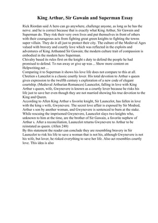 King Arthur, Sir Gawain and Superman Essay
Rick Riordan said A hero can go anywhere, challenge anyone, as long as he has the
nerve. and he is correct because that is exactly what King Arthur, Sir Gawain and
Superman do. They risk their very own lives and put themselves in front of others
with their courageous acts from fighting great green knights to fighting the towns
super villain. They do it all just to protect their city. The culture of the Medieval Ages
valued with bravery and courtly love which was reflected in the exploits and
adventures of King Arthurand Sir Gawain; the modern culture trait of compassion is
embodied in the modern hero Superman.
Chivalry based its rules first on the knight s duty to defend the people he had
promised to defend. To run away or give up was... Show more content on
Helpwriting.net ...
Comparing it to Superman it shows his love life does not compare to this at all.
Chretien s Lancelot is a classic courtly lover. His total devotion to Arthur s queen
gives expression to the twelfth century s exploration of a new code of elegant
courtship. (Medieval Arthurian Romances) Launcelot, falling in love with King
Arthur s queen, wife, Gwynevere is known as a courtly lover because he risks his
life just to save her even though they are not married showing his true devotion to the
King and Queen.
According to Allen King Arthur s favorite knight, Sir Launcelot, has fallen in love
with the king s wife, Gwynevere. The secret love affair is exposed by Sir Modred,
Arthur s son by another woman, and Gwynevere is sentenced to burn at the stake.
While rescuing the imprisoned Gwynevere, Launcelot slays two knights who,
unknown to him at the time, are the brother of Sir Gawain, a favorite nephew of
Arthur s. After a reconciliation, Launcelot returns Gwynevere to Arthur to be
reinstated as queen. (Allen 248)
By this statement the reader can conclude they are resembling bravery in Sir
Launcelot to risk his life to save a woman that is not his, although Gwynevere is not
his wife, but lover, he risked everything to save her life. Also act resembles courtly
love. This idea is also
 