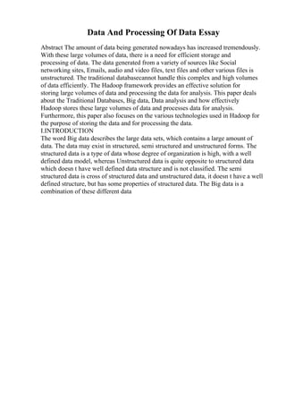 Data And Processing Of Data Essay
Abstract The amount of data being generated nowadays has increased tremendously.
With these large volumes of data, there is a need for efficient storage and
processing of data. The data generated from a variety of sources like Social
networking sites, Emails, audio and video files, text files and other various files is
unstructured. The traditional databasecannot handle this complex and high volumes
of data efficiently. The Hadoop framework provides an effective solution for
storing large volumes of data and processing the data for analysis. This paper deals
about the Traditional Databases, Big data, Data analysis and how effectively
Hadoop stores these large volumes of data and processes data for analysis.
Furthermore, this paper also focuses on the various technologies used in Hadoop for
the purpose of storing the data and for processing the data.
I.INTRODUCTION
The word Big data describes the large data sets, which contains a large amount of
data. The data may exist in structured, semi structured and unstructured forms. The
structured data is a type of data whose degree of organization is high, with a well
defined data model, whereas Unstructured data is quite opposite to structured data
which doesn t have well defined data structure and is not classified. The semi
structured data is cross of structured data and unstructured data, it doesn t have a well
defined structure, but has some properties of structured data. The Big data is a
combination of these different data
 