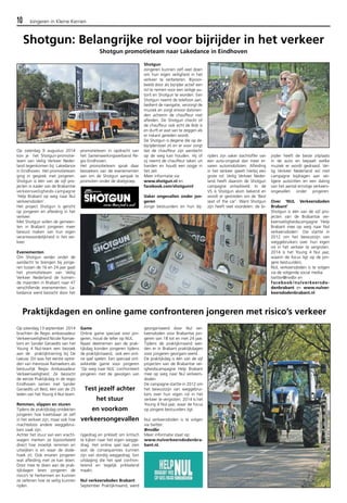 10 Jongeren in Kleine Kernen 
Shotgun: Belangrijke rol voor bijrijder in het verkeer 
Shotgun promotieteam naar Lakedance in Eindhoven 
Op zaterdag 9 augustus 2014 
kon je het Shotgun-promotie-team 
van Veilig Verkeer Neder-land 
tegenkomen bij Lakedance 
in Eindhoven. Het promotieteam 
ging in gesprek met jongeren. 
Shotgun is één van de vijf pro-jecten 
in kader van de Brabantse 
verkeersveiligheids-campagne 
‘Help Brabant op weg naar Nul 
verkeersdoden’. 
Het project Shotgun is gericht 
op jongeren en afleiding in het 
verkeer. 
Met Shotgun willen de gemeen-ten 
in Brabant jongeren meer 
bewust maken van hun eigen 
verantwoordelijkheid in het ver-keer. 
Evenementen 
Om Shotgun verder onder de 
aandacht te brengen bij jonge-ren 
tussen de 16 en 24 jaar gaat 
het promotieteam van Veilig 
Verkeer Nederland de komen-de 
maanden in Brabant naar 47 
verschillende evenementen. La-kedance 
werd bezocht door het 
promotieteam in opdracht van 
het Samenwerkingsverband Re-gio 
Eindhoven. 
Het promotieteam sprak daar 
bezoekers van de evenementen 
aan om de Shotgun aanpak te 
promoten onder de doelgroep. 
Shotgun 
Jongeren kunnen zelf veel doen 
om hun eigen veiligheid in het 
verkeer te verbeteren. Bijvoor-beeld 
door als bijrijder actief een 
rol te nemen voor een veilige au-torit 
en Shotgun te worden. Een 
Shotgun neemt de telefoon aan, 
bedient de navigatie, verzorgt de 
muziek en zorgt ervoor datvrien-den 
achterin de chauffeur niet 
afleiden. De Shotgun checkt of 
de chauffeur ook echt de Bob is 
en durft er wat van te zeggen als 
er riskant gereden wordt. 
De Shotgun is degene die op de 
bijrijderstoel zit en er voor zorgt 
dat de chauffeur zijn aandacht 
op de weg kan houden. Hij of 
zij neemt de chauffeur taken uit 
handen en houdt een oogje in 
het zeil. 
Meer informatie via: 
www.shotgun.nl en 
facebook.com/shotgunnl 
Vaker ongevallen onder jon-geren 
Jonge bestuurders en hun bij-rijders 
zijn vaker slachtoffer van 
een auto-ongeval dan meer er-varen 
automobilisten. Afleiding 
in het verkeer speelt hierbij een 
grote rol. Veilig Verkeer Neder-land 
heeft daarom de Shotgun 
campagne ontwikkeld. In de 
VS is Shotgun alom bekend en 
wordt er gestreden om de ‘Best 
seat of the car’. Want Shotgun 
zijn heeft veel voordelen: de bi-jrijder 
heeft de beste zitplaats 
in de auto en bepaalt welke 
muziek er wordt gedraaid. Vei-lig 
Verkeer Nederland wil met 
campagne bijdragen aan vei-ligere 
autoritten en een daling 
van het aantal ernstige verkeers-ongevallen 
onder jongeren. 
Over ‘NUL Verkeersdoden 
Brabant’ 
Shotgun is één van de vijf pro-jecten 
van de Brabantse ver-keersveiligheidscampagne 
‘Help 
Brabant mee op weg naar Nul 
verkeersdoden’. Die startte in 
2012 om het bewustzijn van 
weggebruikers over hun eigen 
rol in het verkeer te vergroten. 
2014 is het Young 4 Nul jaar, 
waarin de focus ligt op de jon-gere 
bestuurders. 
NUL verkeersdoden is te volgen 
via de volgende social media: 
twitter@nvdbr en 
facebook/nulverkeersdo-denbrabant 
en www.nulver-keersdodenbrabant. 
nl 
Praktijkdagen en online game confronteren jongeren met risico’s verkeer 
Op zaterdag 13 september 2014 
brachten de Regio ambassadeur 
Verkeersveiligheid Nicole Ramae-kers 
en Sander Geraedts van het 
Young 4 Nul-team een bezoek 
aan de praktijktraining bij De 
Leeuw. Dit was het eerste optre-den 
van mevrouw Ramaekers als 
bestuurlijk Regio Ambassadeur 
Verkeersveiligheid. Ze bezocht 
de eerste Praktijkdag in de regio 
Eindhoven samen met Sander 
Geraedts uit Best, één van de 25 
leden van het Young 4 Nul-team. 
Remmen, slippen en sturen 
Tijdens de praktijkdag ontdekten 
jongeren hoe kwetsbaar ze zelf 
in het verkeer zijn, maar ook hoe 
machteloos andere weggebrui-kers 
vaak zijn. 
Achter het stuur van een vracht-wagen 
merken ze bijvoorbeeld 
direct hoe moeilijk remmen en 
uitwijken is en waar de dode-hoek 
zit. Ook ervaren jongeren 
wat afleiding met ze kan doen. 
Door mee te doen aan de prak-tijkdagen 
leren jongeren de 
risico’s te herkennen en kunnen 
ze oefenen hoe ze veilig kunnen 
rijden. 
Game 
Online game speciaal voor jon-geren, 
houd de teller op NUL. 
Naast deelnemen aan de prak-tijkdag 
konden jongeren tijdens 
de praktijkmaand, ook een onli-ne 
spel spelen. Een speciaal ont-wikkelde 
game voor jongeren 
‘Op weg naar NUL’ confronteert 
jongeren met de gevolgen van 
rijgedrag en prikkelt om kritisch 
te kijken naar het eigen wegge-drag. 
Het online spel laat zien 
wat de consequenties kunnen 
zijn van slordig weggedrag. Een 
uitdaging die het spel confron-terend 
en tegelijk prikkelend 
maakt. 
Nul verkeersdoden Brabant 
September Praktijkmaand, werd 
georganiseerd door Nul ver-keersdoden 
voor Brabantse jon-geren 
van 18 tot en met 24 jaar. 
Tijdens de praktijkmaand wer-den 
er in Brabant praktijkdagen 
voor jongeren georgani-seerd. 
De praktijkdag is één van de vijf 
projecten van de Brabantse vei-igheidscampagne 
Help Brabant 
mee op weg naar Nul verkeers-doden. 
De campagne startte in 2012 om 
het bewustzijn van weggebrui-kers 
over hun eigen rol in het 
verkeer te vergroten. 2014 Is het 
Young 4 Nul-jaar, waar de focus 
op jongere bestuurders ligt. 
Nul verkeersdoden is te volgen 
via twitter: 
@nvdbr 
Meer informatie staat op: 
www.nulverkeersdodenbra-bant. 
nl. 
Test jezelf achter 
het stuur 
en voorkom 
verkeersongevallen 
 