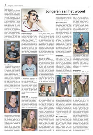 12 Jongeren in Kleine Kernen 
Robin Notmeijer 
Robin Notmeijer (20) uit Putte, 
is een rustige jongen die vooral 
muziek geweldig vindt. Vooral 
Hard Rock is zijn favoriete mu-ziek. 
Hij gaat daarvoor ook dik-wijls 
naar Antwerpen. ,,Kijk als 
je tussen twee wereldsteden in 
woont, is dat altijd makkelijk, er 
is dan keuze genoeg”. Ik heb 
het hier in Putte reuze naar mijn 
zin ik werk in Goes, dat is mak-kelijk 
overbrugbaar. Er is best 
wat te doen op het gebied van 
activiteiten, in het grensdorp. 
Graag zou ik zelf nog wel een 
sportveld willen hebben voor 
Airsoft." Ook op politiek vlak is 
Robin actief geweest. Hij heeft 
enkele jaren in de jeugdgemeen-teraad 
gezeten en heeft daar 
leuke herinneringen aan over 
gehouden. 
Bianca Broosus 
In Huijbergen kent iedereen Bi-anca 
Broosus. De 18e jarige stu-dente 
van het Kellebeek college 
in Roosendaal, moet er ook niet 
aan denken ergens anders te 
wonen. "We zijn een echte fa-milie 
de meeste wonen hier. 
Onze familie zijn echte wieler-fanaten. 
Zelf fiets ik ook bij de 
dames. Hier in de bossen kan 
men ook lekker crossen." 
Ook vader en broertje zijn actief 
met fietsen bezig. Bianca is een 
meisje wat vooruit denkt en ze-ker 
niet te lui is de handen uit de 
mouwen te steken. In de vakan-tie 
werkte ze in het verzorgings-huis 
Bianca is ook de rondemiss voor 
de nationale veldrit in Huijber-gen. 
En de kroon op het werk 
van rondemiss, wordt het EK 
volgend jaar rondom de Tieste 
Berg. Ze vindt dat er genoeg 
activiteiten zijn in de kleine ge-meenschap. 
Jaarlijks ga ze naar Rowwen 
Hèze als ze hier optreden. Maar 
ook het Brabants Wal festival in 
Hoogerheide vindt ze geweldig. 
Roel van Loenhout 
In Ossendrecht is Roel van Loen-hout 
(18), een rasechte Ossen-drechtenaar, 
die trots is op zijn 
dorp. "Hier is best veel te doen 
voor de jeugd", vindt hij. 
Er zijn talrijke clubs waarin hij zelf 
ook actief is zoals bij de tennis-en 
voetbalclub. Zijn bijdrage aan 
het kindervakantiewerk mag 
niet vergeten worden. De voor-zieningen 
die er nu zijn, moe-ten 
natuurlijk blijven. "Het dorp 
moet niet verder uitgekleed wor-den", 
aldus Roel. "Ossendrecht, 
is heel actief bij de Roparun, en 
ook met carnaval hebben we 
een echte gemeenschap". 
Zijn toekomst is accountmana-ger 
te worden. Hij wil graag het 
land in om te werken. Eén ding 
weten we zeker. Hij is netjes en 
kan heel goed praten daar ligt 
het niet aan bij deze jongen. 
Deze jongen heeft toekomst 
voor de Woensdrechste gemeen-teraad. 
Denise Stek, 
Denise Stek, uit Hoogerheide 
een zestienjarige tiener die heel 
goed is gezien in de gemeen-schap 
omdat ze altijd bereid is 
haar steentje bij te dragen waar 
dat mogelijk is. Samen met haar 
moeder Anja, is ze actief bij de 
ijsbaan, het kindervakantiewerk 
Jongeren aan het woord 
en nog diverse andere organi-saties. 
De tiener is ook actief 
bij T.D.C. met dansen ze geven 
om de twee jaar een show. Bij 
een landelijk winkelbedrijf is ze 
ook actief om een centje bij te 
verdienen, veel cliënten heb-ben 
graag met haar te doen, de 
bereidwilligheid om iemand te 
helpen straalt er vanaf. Wat ze 
gaat doen na haar studie weet 
ze nog niet. De keuze is moeilijk. 
Ze heeft nog een wens: "Het is 
hier een hartstikke gezellig dorp. 
Alleen er moet voor onze doel-groep 
een discotheek komen", 
zegt Denise. 
Kyra van der Heijden 
Voor Kyra van der Heijden en 
Marit van den Oever bracht 
september een grote verandering. 
De beide twaalfjarige meisjes 
uit Boskant gaan namelijk voor 
het eerst naar het voortgezet 
onderwijs. Weg van de veilige, 
vertrouwde basisschool waar 
ze in acht jaar tijd groeiden 
naar pubers die de wereld gaan 
ontdekken. De nieuwe school is 
niet helemaal vreemd: Kyra fietst 
met nog negen klasgenootjes uit 
groep acht naar het Heerbeeck 
College in Best waar ze de 
HAVO doet. Vermoeiend? 
“In het begin wel. We fietsen 
twee keer per dag ruim een 
half uur. Maar dat is leuk in de 
grote groep. Gelukkig heeft 
het alleen nog maar gemiezerd 
en ik denk dat mijn vader ons 
wel wegbrengt als het slecht 
weer is.” De zware schooltas is 
sommige dagen onhandelbaar 
en het grote aantal leraren en 
leraressen? “Na twee weken ken 
ik ze nog niet allemaal bij naam. 
Ook het wisselen van de lokalen 
is wennen. In de wirwar van 
jongens en meisjes is het zoeken 
naar het juiste leslokaal.” Maar 
nieuwe vriendinnen uit Oirschot 
en Best is weer interessant. 
Huiswerk maakt Kyra vrijwel 
meteen als ze thuis is. Moeilijk 
is het nog niet, maar het moet 
wel elke dag gebeuren. Kyra 
vindt dat het Heerbeeck strenge 
regels hanteert. Strenger dan 
de basisschool. Bijzonder is het 
Door Corrie Bekkers en Cees jansen 
kluisje met een eigen sleutel. En 
wat ze worden wil? Dat ligt nog 
verborgen in de toekomst. 
Marit van den Oever 
Marit fietst met twee vroegere 
klasgenootjes elke dag naar 
het Elde College in Schijndel 
waar ze VMBO theoretisch 
doet. In Olland haakt een stel 
leuke meiden aan. “Met zes 
verschillende gebouwen is het 
Elde zó groot. De eerste dag 
verdwaalden we en kwamen 
te laat in het leslokaal. Met 
tien vakken hebben we de ene 
dag ook meer huiswerk dan 
de andere.” Ter bescherming 
van de regen kreeg Marit een 
regenpak. Of ze het aantrekt 
tijdens stortbuien? “Ik denk niet 
dat mama me wegbrengt en 
een regenpak is echt niet stoer. 
Maar nat worden? Ik denk dat ik 
precies doe wat mama vroeger 
ook deed: ik trek m’n regenpak 
uit als ik bijna bij school ben!” 
Gijs Hermsen 
Gijs Hermsen (15) is een rustige 
jongen, zit in HAVO 4 en 
koos profiel N en T. Met zijn 
vakkenpakket kan hij zowel de 
technische als de biologische 
kant uit. Via maatschappelijke 
stage kwam Gijs in contact met 
jongerencentrum ‘t Pluugske in 
Boskant. Na zijn stage-afronding 
vond hij de omgang en het 
leidinggeven aan jongeren zo 
leuk dat hij spontaan aanbood 
om op woensdagavond te 
helpen. “Ik zet de spelcomputers 
aan, leg het spelmateriaal in de 
gymzaal of doe een spelletje met 
degene die dat wil. Ik kom elke 
week behalve als ik wedstrijden 
waterpolo moet spelen.” Gijs is 
ook actief in het veld met zijn 
metaaldetector. “Ben graag in de 
natuur. Waar ik woon ligt nogal 
wat oud oorlogsmateriaal. En ja, 
ik vond ook wel eens een munt, 
kogels en granaatscherven.” 
Mark van der Linden 
De talenten van Mark van der 
Linden (15) liggen meer in de 
praktijk dan aan theoretische 
kant. Daarom volgt Mark op 
het Elde College te Schijndel 
VMBO praktijk. Als kleine 
jongen bouwde hij met 
ongelofelijk geduld de mooiste 
lattenbouwwerken en na een 
aantal snuffelstages wist Mark 
zeker: ik wil het houtvak in. 
“Vorig jaar liep ik stage op de 
bouw en dat was leuk. Maar 
sinds enkele weken vond ik 
een nieuwe stageplek bij een 
meubelfabriek. En dat is het! 
We maken keukens, kasten 
en zelfs grafkisten, alles op 
maat. Ik maak berekeningen 
en krijg materiaalkennis. Nu ik 
met mijn handen werk, begrijp 
ik de theorie ook beter. Mijn 
stagebegeleider is zeer tevreden 
en de baas ook. Ik kon hem zelfs 
nog wat leren. Van mijn moeder 
moet ik gebruikte spullen altijd 
terugleggen. Daar wees ik 
mijn baas op want hij laat alles 
slingeren en dan kun je niks 
terugvinden. En… hij beloofde 
beterschap.” 
Meike de Haas 
Ze heeft het druk in de 
Dorpswinkel te Boskant. Meike 
de Haas (15) uit Best werkt 
op zaterdag vijf uur in de 
buurtsuper: ze draait kassa, vult 
vakken en wijst klanten waar 
de verschillende artikelen staan. 
Daarnaast gooit Meike een keer 
per week krantjes in haar eigen 
woonwijk. Wat ze doet met 
haar zelf verdiende geld? “Mijn 
ouders vinden dat ik moet leren 
omgaan met geld, dus daar koop 
ik kleren voor en andere dingen, 
maar daar hoort ook sparen bij.” 
Meike zit in 5 HAVO, haar laatste 
jaar. Daarna wil ze in Nijmegen 
voeding en diëtiek studeren. 
Later hoop ik voeding voor jonge 
kinderen onder de aandacht 
te brengen bij de ouders. Niet 
om hen te laten afvallen maar 
het is belangrijk om bewust te 
kiezen voor gezonde voeding. 
Op kamers? Nee hoor, voorlopig 
blijf ik lekker thuis wonen.” 
 