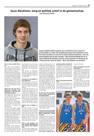 Jongeren in Kleine Kernen 15 
Guus Abrahams: Jong en politiek actief in de gemeenschap 
Kun je iets over jezelf vertel-len 
Mijn naam is Guus Abrahams. 
Ik ben 18 jaar oud en woon in 
Biest-Houtakker. Ik ben dit jaar 
begonnen aan een studie be-drijfseconomie 
bij de Tilburg Uni-versity, 
nadat ik mijn VWO diplo-ma 
vorig schooljaar heb gehaald 
bij het Mill-Hillcollege. Ik voetbal 
bij SVSOS en ik beachvolleybal 
bij Were Di Beach in Tilburg. Met 
het beachvolleybal ben ik vorig 
jaar Nederlands kampioen onder 
de 18 jaar geworden en dit jaar 
zijn we vierde geworden onder 
de 20 jaar. 
Vertel eens iets over hoe je 
Nederlands kampioen bent 
geworden en wat daar alle-maal 
bij komt kijken. 
Vorig seizoen zijn Tom Chermin 
en ik Nederlands kampioen ge-worden 
onder de 18 jaar. 
Dat was echt een geweldige 
dag. We speelden bij het 
Beach Stadium in Scheveningen. 
’s Ochtends was een poulefase 
die we zonder al te veel moeite 
doorstonden. ’s Middags was 
het knock-out. 
De eerste twee ronden gingen 
ons ook nog redelijk makkelijk 
af. In de halve finale kwamen we 
een goed team tegen en daar 
hadden we ook redelijk wat mo-eite 
mee, maar we wonnen hem 
uiteindelijk wel in twee sets. 
In de finale hadden we de zwaar-ste 
tegenstander van de dag. 
We begonnen goed en wonnen 
de eerste set, maar daarna in de 
tweede set begonnen we heel 
erg slecht. 
We stonden met een redelijk ver-schil 
achter, maar na de techni-sche 
time-out kwamen we terug 
en uiteindelijk wonnen we die 
set nog, waardoor we Neder-lands 
kampioen waren. Na deze 
dag werden we een paar keer 
gehuldigd en we werden geno-mineerd 
voor het Tilburgs Sport-gala. 
Daar werden we jeugdsport-ploeg 
van het jaar en alsof het 
nog niet genoeg was werden we 
ook nog sportploeg van het jaar 
in Hilvarenbeek. 
Hoe ben je in de politiek te-recht 
gekomen? 
Mijn vader was al actief bij de 
Gemeenschapslijst en hij vertel-de 
dat de partij jeugd nodig had, 
zodat er nieuwe inzichten bij 
kwamen. 
Hij vroeg toen ook aan mij of ik 
interesse daarin had. Daar heb 
ik even over nagedacht en uit-eindelijk 
heb ik gezegd dat me 
dat wel leuk en interessant lijkt. 
Daarna heb ik nog een gesprek 
gehad met Cees van Hoof en 
Piet Versteijnen. Na dat gesprek 
was ik er helemaal zeker van dat 
ik actief wilde worden in de po-litiek 
voor de Gemeenschapslijst. 
Waarom ben je politiek ac-tief? 
Ten eerste omdat ik het leuk 
vindt om me bezig te houden 
met problemen die er spelen in 
de gemeente en ook op landelijk 
niveau. Daarnaast denk ik ook 
dat ik veel kan leren door in de 
politiek te gaan. Maar het be-langrijkste 
vind ik, is toch wel 
dat je het ook leuk vindt, want 
anders moet je het niet doen. 
Denk je dat jongeren van 
jouw leeftijd geïnteresseerd 
zijn? Waarom wel? Waarom 
niet? 
Ik denk niet dat jongeren speci-fiek 
in de politiek geïnteresseerd 
zijn, maar ik denk wel dat 
jongeren geïnteresseerd zijn in 
onderwerpen die belangrijk voor 
ze zijn. Zo zal een jongen die 
voetbalt het toch wel interessant 
vinden of er nou wel of niet een 
kunstgrasveld komt bij zijn voet-balvereniging 
en hij zal daar ook 
zeker discussies over hebben met 
zijn vrienden en teamgenoten. 
Tijdens de gemeenteraadsverkie-zingen 
merkte ik ook goed dat 
er toch veel jongeren waren die 
wel hebben gekeken naar de 
verkiezingsprogramma’s van de 
vier verschillende partijen in Hil-varenbeek. 
Ze hadden het dan 
ook vooral over onderwerpen 
die dicht bij ze stonden. Na de 
verkiezingen zijn ze er niet meer 
zo mee bezig. 
Bij niet. Hoe zou je jongeren 
meer kunnen betrekken bij 
de lokale politiek? 
Ik denk dat dat heel erg moeilijk 
is, omdat er veel onderwerpen 
in de politiek besproken worden 
die voor een jongere nog hele-maal 
niet relevant zijn. Later zul-len 
ze misschien toch wat meer 
zich gaan bemoeien met de po-litiek, 
omdat ze er dan zelf meer 
mee krijgen te maken. 
Praat je wel eens met leeftijd-genoten 
over politieke zaken. 
Welke onderwerpen daarbij 
aan bod? 
Ik praat zeker wel eens met leef-tijdsgenoten 
over politieke za-ken. 
Dat gebeurt soms onbewust 
al, omdat sommige dingen waar 
jongeren zich druk over maken 
ook al politieke zaken zijn. 
Het gaat dan bijvoorbeeld over 
de nieuwe alcoholwet of over de 
evenementen die op de Vrijthof 
georganiseerd worden (wat daar 
dan allemaal bij komt spelen). 
Wat moet er volgens jou in 
jouw gemeente veranderen? 
Ik denk niet dat er veel moet 
veranderen in de gemeente Hil-varenbeek. 
Het is een prachtige 
gemeente waarin voor jong en 
oud van alles te doen is. Er zijn 
natuurlijk wel wat specifieke din-gen 
die nog wel verandert mo-gen 
worden, maar dan gaat het 
bijvoorbeeld over verkeersveilig-heid. 
Wil je in de politiek actief blij 
ven? 
Ja, ik ben dit jaar begonnen en 
ik ben nog niet van plan om te 
gaan stoppen. Ik zit nu in de 
commissie samenleving en daar 
wil ik voor de Gemeenschapslijst 
nog van waarde zijn. 
Wat zou je jongeren nog mee 
willen geven? 
Ik denk dat het vooral belangrijk 
is dat jongeren doen wat ze leuk 
vinden. Het is bijvoorbeeld be-langrijk 
bij een studie dat ze iets 
doen wat ze leuk vinden en dat 
ze niet te veel kijken naar wat 
mensen in de omgeving willen 
dat ze gaan doen. 
Je maakt tenslotte de keuzes 
voor later op het moment dat 
je jong bent. Dus als je iets kiest 
wat je uiteindelijk niet leuk vindt, 
dan zal je daar later spijt van krij-gen. 
Door Bertrand Verhelst 
Jonge en politiek actieve jongeren zijn in veel kleine kernen nog niet in 
grote aantallen te vinden. Een uitzondering hierop is Guus Abrahams uit de 
kern Biest-Houtakker. En hij heeft niet alleen politieke kwaliteiten, maar ook 
sportief gebied staat hij zijn mannetje. " Met het beachvolleybal ben ik vo-rig 
jaar Nederlands kampioen onder de 18 jaar geworden en dit jaar zijn we 
vierde geworden onder de 20 jaar. " Wat is zijn drijfveer voor dit alles?! 
 