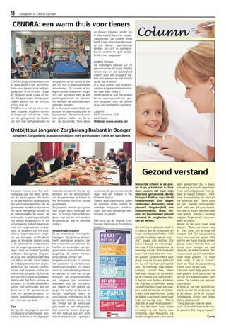 18 Jongeren in Kleine Kernen 
CENDRA: een warm thuis voor tieners 
CENDRA jeugd en tienercentrum 
in Aarle-Rixtel is een accommo-datie 
voor tieners in de leeftijds-groep 
van 10 tot en met 12 jaar 
en jongeren vanaf 12jaar en ou-der. 
De gescheiden doelgroepen 
maken gebruik van het centrum 
in hun vrije tijd . 
CENDRA is er niet op uit om zo-veel 
mogelijk kinderen binnen 
te krijgen als wel om de kinde-ren 
de gelegenheid te bieden 
om zich met leeftijdsgenoten te 
ontspannen en de ruimte te bie-den 
om zich in groepsverband te 
ontwikkelen. Zo kunnen ze hun 
eigen muziek draaien en mogen 
zich zelf vermaken met de vele 
spelmogelijkheden en activitei-ten 
die door de vrijwilligers aan-geboden 
worden. 
Er is elke woensdagmiddag een 
knutsel- en doe-middag voor de 
basisscholen . De tieners kunnen 
ook gebruik maken van de wii 
en de discotheek, films kijken 
en dansen, biljarten. Verder zijn 
er elke maand disco’s en verjaar-dagsfeestjes. 
De oudere jeugd 
heeft 2 vrije inloopavonden waar 
ze ook allerlei spelmateriaal 
hebben om zich te vermaken. 
Roken alcohol en grof taalge-bruik 
is niet toegestaan 
Andere kernen 
De vrijwilligers bestaan uit 14 
personen waar de jeugd altijd bij 
terecht kan en die gezelligheid 
creëren door een praatje te ma-ken 
met iedereen en wat lekkers 
op de bar te zetten. 
Er is altijd contact met jongeren-werkers 
en gemeentelijke instan-ties 
daar waar nodig is. 
Verder wordt er nog met andere 
kernen samengewerkt om gro-tere 
projecten voor de gehele 
jeugd van Laarbeek te realiseren. 
CENDRA 
De Duivenakker 72 A 
Aarle-Rixtel. 
Website: www.cendra.net 
Jongeren kunnen over hun leef-tijdsgroep 
ook het beste vertel-len 
én advies geven. Als straks 
bij de jaarwisseling de jeugdzorg 
een verantwoordelijkheid van de 
gemeenten wordt kan dat advies 
het beste neergelegd worden bij 
de beleidsmakers ter zaken; de 
wethouder in wiens portefeuille 
het pakket jeugdzorg zit. In juli 
is Zorgbelang Brabant begonnen 
met een zogenaamde ontbijt-tour. 
De jongeren van het Zorg-belang 
jongerenpanel en jonge-ren 
van Kompaan en De Bocht 
gaan de komende weken vroeg 
in de ochtend met medewerkers 
van de negen gemeenten in de 
regio "Hart van Brabant’ gezellig 
ontbijten. Deze groep ging aan 
de praat met de wethouders Bea 
van Beers en Piet Panis.Tijdens 
dit ontbijt presenteerden de jon-geren 
hun tips voor de commu-nicatie 
met jongeren en het be-trekken 
van jongeren bij het ma-ken 
van het nieuwe jeugdbeleid. 
Wethouder Piet Panis ontving de 
jongeren en enkele begeleiders 
samen met wethouder Bea van 
Beers op in het gemeentehuis. 
Ook een gemeenteraadslid en 
enkele beleidsmedewerkers za-ten 
mee aan aan tafel. 
Tips 
De tips die de jongeren van het 
Zorgbelang jongerenpanel aan-bieden, 
hebben ze de afgelopen 
maanden verzameld. De tips zijn 
bedoeld om de beleidsmakers 
van de gemeenten te helpen bij 
het formuleren van hun nieuwe 
jeugdbeleid. 
De jongeren denken graag mee 
over dingen die zij belangrijk vin-den. 
Ze kunnen heel goed aan-geven 
wat wel en niet werkt in 
de jeugdhulp, wat er werkelijk 
nodig is. 
Jongerenparticipatie 
Zij zijn tenslotte de ervaringsdes-kundigen. 
Zorgbelang Brabant 
heeft jarenlange ervaring met 
het verzamelen van wensen, be-hoeften 
en ervaringen van jon-geren 
die te maken hebben met 
jeugdhulp. Ze zetten hiervoor 
verschillende vormen van 
jongeren-participatie in. Vormen 
die aansluiten bij de belevings-wereld 
van jongeren. Zo organi-seren 
ze bijvoorbeeld gastlessen 
en werken ze met een jonge-renpanel. 
De ervaringsverhalen 
van jongeren zijn ontzettend 
waardevol voor het formuleren 
van beleid op het gebied van 
jeugd. De reacties en quotes die 
worden opgehaald tijdens de 
verschillende ontbijtsessies bij de 
gemeenten worden samen met 
een filmpje van de wethouder 
gebundeld in een infographic. 
Half november leveren de jonge-ren 
een bijdrage aan een grote 
netwerkbijeenkomst georgani-seerd 
door de gemeenten van de 
regio ‘Hart van Brabant’ in het 
Willem II stadion. 
Tijdens deze bijeenkomst zullen 
de jongeren onder andere de 
volledige infographic overhan-digen 
aan alle aanwezige wet-houders 
en gasten. 
Met dank aan de Digitale Krant 
Dongen Optimaal en Zorgbelang 
Brabant. 
Gezond verstand 
Natuurlijk schakel je de dok-ter 
in als je kind ziek is. Toch 
doen ouders dat naar mijn 
idee heel gemakkelijk. Beetje 
bleekjes? Prikken voor bloed 
bloedarmoede. Drie dagen 
verkouden? Antibiotica. Vaak 
plassen? Ongetwijfeld een 
blaasontsteking. Maar, vol-gens 
mij houdt alleen gezond 
verstand de zorgkosten bin-nen 
de perken. 
Om acht uur ’s ochtends schuif ik 
in Utrecht aan de ontbijttafel en 
vraag naar bijzonderheden. “Wil 
jij straks met Iedje naar de huis-arts”, 
vraagt mijn dochter. Dat 
hoort natuurlijk tot mijn zorgta-ken 
maar ik kijk verbaasd naar de 
levendige kleuter. Wat mankeert 
haar? “Ze moet elke tien minu-ten 
plassen. Gisteren heb ik haar 
plasje naar de huisarts gebracht 
en nu wil hij haar persoonlijk 
zien.” Ik informeer naar details: 
buikpijn, koorts? Nee, alleen 
héél vaak plassen: in de winkel, 
op de snelweg. Dat is érg irritant. 
Ik heb zo mijn twijfels. Kinderen 
van drie jaar ontwikkelen graag 
aandachtpuntjes maar we stap-pen 
vrolijk binnen bij de dokter. 
In een volle wachtkamer. Zodra 
de dokter haar naam roept stapt 
Iedje parmantig mee. “Mama 
zegt dat ik vaak moet plassen.” 
De arts beluistert haar buikje 
en vraagt mij naar koorts, naar 
ontlasting, naar frequentie. De 
eerder aangeleverde urine bevat 
geen afwijkingen dus is blaas-ontsteking 
praktisch uitgesloten. 
“Kan veelvuldig plassen met ge-drag 
te maken hebben”, infor-meer 
ik voorzichtig. De arts kijkt 
me autoritair aan. “Eerst doen 
we een tweede vervolgonder-zoek 
met een 24-uurs kweek. 
Pas daarna kijken we eventueel 
naar gedrag. Brengt u vandaag 
nog een flesje urine”, comman-deert 
ze streng. 
Amper in de auto moet Iedje 
plassen. “Doen we thuis”, zeg 
ik. "Oké oma”, en ze zingt het 
hoogste lied. De plasaandrang 
komt niet meer ter sprake. Ook 
niet na een halve mango en een 
glaasje water. Voordat Roos uit 
school komt brengen we haar 
plasje bij de dokterspraktijk. Ter-nauwernood 
op het schoolplein 
moet Iedje plassen. “Ik moet 
héél nodig, ik wil in school”, 
zeurt ze. Maar de plasaandrang 
is over zodra de bel gaat. 
’s Avonds heeft Iedje precies vier 
keer geplast. En ik peins over de 
tijd dat m’n eigen kinderen klein 
waren. Die hadden ook periode-traumaatjes. 
Ik loste ze op met gezond ver-stand. 
Zonder de zorgkosten op 
te schroeven. Zal ik de arts een 
kattebelletje sturen met Iedjes 
laatste plastrauma? 
“Oma gaan we naar de speel-tuin? 
Daar wil ik weer in de bos-jes 
plassen! Dat mag van papa.” 
Corrie 
Ontbijttour Jongeren Zorgbelang Brabant in Dongen 
Jongeren Zorgbelang Brabant ontbijten met wethouders Panis en Van Beers 
 