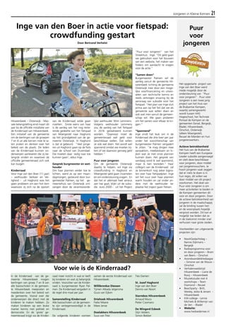 Jongeren in Kleine Kernen 21 
Inge van den Boer in actie voor fietspad: 
In de Kinderraad van de ge-meente 
Hilvarenbeek mogen 
leerlingen van groep 7 en 8 van 
alle basisscholen in de gemeen-te 
Hilvarenbeek meepraten en 
meedenken over het beleid van 
de gemeente. Vooral over die 
onderwerpen die direct met de 
kinderen te maken hebben. Zo 
maken kinderen op een leuke 
manier kennis met politiek en 
democratie. En de ‘grote’ ge-meenteraad 
krijgt via de Kinder-raad 
meer inzicht in wat er leeft 
bij kinderen en wat zij belangrijk 
vinden. Voorzitter van de Kinder-raad 
is burgemeester Ryan Pal-men. 
De Kinderraad vergadert in 
de regel drie maal per jaar. 
Samenstelling Kinderraad 
Alle basisscholen uit de gemeen-te 
zijn vertegenwoordigd in de 
Kinderraad. 
De volgende kinderen vormen 
samen de eerste Kinderraad van 
Hilvarenbeek: 
Willibrordus Diessen 
Tijmen Albada Jelgersma 
Guus van Eijken 
Driehoek Hilvarenbeek 
Fieke Misere 
Mees Jense 
Doelakkers Hilvarenbeek 
Suus van Trier 
Ties Damen 
St. Jozef Haghorst 
Inge van den Boer 
Dennis van Noort 
Starrebos Hilvarenbeek 
Arnaud Muco 
Pieter Coomans 
De Wingerd Esbeek 
Stijn Velders 
Simon Bekker 
Puur 
voor 
jongeren 
Het opgestarte project van 
Inge van den Boer werd 
mede mogelijk door de 
ondersteuning van "Puur 
voor jongeren" . Puur vóór 
Jongeren is een twee jarig 
project van het Huis van 
de Brabantse Kempen, 
waarbij samengewerkt 
wordt tussen HAS 
Hogeschool, het Techniek 
Portaal de Kempen en de 
gemeenten Eersel, Bergeijk, 
Bladel, Hilvarenbeek, 
Oirschot, Oisterwijk 
(alleen Moergestel), 
Reusel de Mierden en hun 
jongerenwerkers. 
Actieve betrokkenheid 
Het huis van de Brabantse 
Kempen heeft een Europese 
Leader subsidie aangevraagd 
en stelt deze beschikbaar 
voor jongeren, door middel 
van jongerenvouchers. Je 
hoort jongeren vaak zeggen 
dat er niets te doen is in 
hun regio, dit willen we 
door middel van dit project 
voorkomen. Het doel van 
Puur vóór Jongeren is om 
meer activiteiten te bieden in 
de Kempen gemeenten dit 
voor en door jongeren. Door 
de actieve betrokkenheid van 
jongeren in de maatschappij 
zal de binding tussen hen 
en de woonplaats hopelijk 
vergroot worden. Dit kan er 
mogelijk toe leiden dat ze 
in de toekomst minder snel 
verhuizen naar grote steden. 
Voorbeelden van uitgevoerde 
projecten zijn: 
• NooitGedachtdag – 
Nanne Dijkmans – 
Bergeijk 
• Radioprogramma voor 
en door jongeren – Bram 
van Beers – Oirschot 
• Avondwandeldriedaagse 
– Simone van de Wouw – 
Oirschot 
• Verhalenwedstrijd 
Hilvarenbeek – Liane de 
Rooij – Hilvarenbeek 
• Muziekstudie met 4 
workshops – Team 
Diamond – Reusel 
• Beachparty - Britt, 
Wesley, Jeske & Jeroen - 
Hilvarenbeek 
• KW-college - Lenne 
Michiels & Willemijn van 
de Ven - Bladel 
• Website: 
www.hedoedemee.nl 
Hilvarenbeek – Oisterwijk - Mas-sale 
belangstelling eind maart dit 
jaar bij de officiële installatie van 
de Kinderraad van Hilvarenbeek. 
Een initiatief van de gemeente 
om de leerlingen van de groepen 
7 en 8 uit alle kernen mee te la-ten 
praten en denken over het 
beleid van de plaats. De leden 
van de Kinderraad kunnen on-derwerpen 
aanleveren die zij be-langrijk 
vinden en waarover de 
officiële gemeenteraad zich ook 
kan buigen. 
Kinderraad 
Voor Inge van den Boer (11 jaar) 
– wethouder Verkeer en Vei-ligheid 
- uit Haghorst was het 
geen probleem om een hot item 
waarvoor zij zich na de opstart 
van de Kinderraad wilde gaan 
inzetten. Grote wens van haar 
is de aanleg van het nog reste-rende 
gedeelte van het fietspad 
van Moergestel naar Haghorst 
op het grondgebied van de ge-meente 
Oisterwijk. In Haghorst 
is dat al gebeurd. “Veel jonge-ren 
uit Haghorst gaan op de fiets 
naar de school van Durendael. 
Die moeten daar veilig naar toe 
kunnen gaan’, aldus Inge. 
Gesprek burgmeester en wet-houder 
Om haar plannen verder toe te 
lichten, werd ze op een maan-dagmorgen, 
gesteund door bur-gemeester 
Palmen, op het ge-meentehuis 
van Oisterwijk ont-vangen 
door de verantwoorde-lijke 
wethouder Wim Lemmens. 
Volgens wethouder Lemmens 
zou de aanleg van het fietspad 
in 2016 gerealiseerd kunnen 
worden. “Daarvoor moet de 
gemeenteraad wel geld voor 
beschikbaar stellen. Dat willen 
ze ook wel doen. Het wordt wel 
spannend omdat we moeten kij-ken 
of we daarvoor genoeg geld 
hebben.” 
Puur voor jongeren 
Om de gemeente Oisterwijk 
daarbij te helpen, wil Inge via 
crowdfunding in Haghorst en 
Moergestel geld gaan inzamelen 
en om ondersteuning vragen.. En 
dat het er allemaal heel serieus 
aan toe gaat, blijkt uit de subsi-die 
euro 2000.- uit het Project 
“Puur voor Jongeren” van het 
Streekhuis . Inge: “Dit geld gaan 
we gebruiken voor het bouwen 
van een website, het maken van 
folders om aandacht te vragen 
voor de actie.” 
"Samen doen" 
Burgemeester Palmen wil de 
aanleg vanuit de gemeente Hil-varenbeek 
richting de gemeente 
Oisterwijk mee door een moge-lijke 
voorfinanciering en uitwis-selen 
van technische kennis en 
reeds verkregen ervaring bij de 
aanvraag van subsidie voor het 
fietspad. “Het plan van Inge sluit 
prima aan op het feit dat we als 
gemeente wat willen doen en 
ook wat men vanuit de gemeen-schap 
wil. We gaan proberen 
om het samen voor elkaar te kri-jgen.” 
"Spannend" 
Inge vindt het leuk om in de 
Kinderraad die drie keer per jaar 
onder het voorzitterschap van 
burgemeester Palmen vergadert 
te zitten. “Je mag dingen mee 
aanpakken, meebeslissen en ki-jken 
wat ze met onze plannen 
kunnen doen. Het gesprek van 
vandaag vond ik wel spannend, 
maar ik ben tevreden.” Haar 
collega’s van de Kinderraad zal 
ze binnenkort nog zeker bijpra-ten 
over haar fietspadplan. Inge 
wil het vuur over haar plannen 
warm houden en zal onder an-dere 
met de wethouder ter 
plaatse het traject gaan fietsen. 
crowdfunding gestart 
Door Bertrand Verhelst 
Voor wie is de Kinderraad? 
 