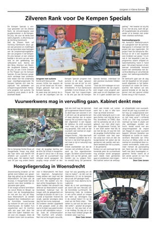 Jongeren in Kleine Kernen 23 
Zilveren Rank voor De Kempen Specials 
De Kempen Specials is win-naar 
geworden van De Zilveren 
Rank, de stimuleringsprijs voor 
jeugdactiviteiten in de Kempen. 
De prijs, die voor de derde keer 
werd uitgereikt, is afkomstig van 
de Stichting Kiemkracht. 
Met de Zilveren Rank wil 
Stichting Kiemkracht steun ge-ven 
aan personen en instellingen 
die op bijzondere wijze bijdragen 
aan de ontplooiingsmogelijkhe-den 
van jongeren in de Kempen. 
De prijs bestaat uit een zilveren 
beeldje in de vorm van een wijn-rank 
en een geldbedrag van 
vijfduizend euro. Jeanny van 
den Berg, directeur van Bijzon-der 
Jeugdwerk Brabant, reikte 
de prijs uit aan Corrie Driessen 
en Pia Thijssen van De Kempen 
Specials. Zij was hiervoor aange-zocht 
vanwege haar professio-nele 
relatie met het onderwerp 
waar vrijwilligersorganisatie De 
Kempen Specials zich mee be-zighoudt: 
het aanbieden van 
ontspanningsactiviteiten Kempi-sche 
jongeren met autisme. De 
uitreiking vond plaats in de Bi-bliotheek 
Bladel. 
Jongeren met autisme 
Kiemkracht-bestuurslid Huub 
Janssen lichtte toe waarom de 
jury uit het totaal van 18 inzen-dingen 
gekozen had voor De 
Kempen Specials. 
Hij wees erop dat dankzij de in-zet 
van de vrijwilligers van De 
Kempen Specials jongeren met 
autisme in de regio ‘gewoon 
kunnen zijn wie ze zijn’ en zich 
daardoor volwaardig kunnen 
ontwikkelen. In hun dankwoord 
vertelden Corrie Driessen en Pia 
Thijssen dat hun inspanningen 
in de drie jaar dat De Kempen 
Specials bestaat, inderdaad tot 
zeer positieve resultaten hebben 
geleid. 
“Door de chill-middagen en out-dooractiviteiten 
die we organis-eren 
krijgen onze jongeren een 
plek waar ze zich begrepen voe-len. 
Er is geen oordeel over hun 
gedrag.” Het tweetal zei erg blij 
te zijn met de prijs, want die ge-eft 
mogelijkheden de activiteiten 
verder uit te breiden met onder 
meer creatieve workshops. 
Aanmoedigingsprijs 
Het Kempisch Bakkerijmuseum 
uit Luyksgestel nam de aanmoe-digingsprijs 
in ontvangst met het 
project dat was ingezonden. Dit 
project heet De Kempische Mo-lenmuis 
en dit is een lespakket 
voor kinderen van groep 1 to en 
met 4. Het lespakket is een les-programma 
waarin erfgoed en 
taalontwikkeling hand in hand 
gaan. Het project bestaat uit een 
speciaal ontwikkelde lesmand 
waarin een werkboekje met do-centhandleiding 
en verschillende 
potjes met bakkersgrondstoffen 
zitten. 
De leerkracht gaat aan de slag 
met dit lespakket en het project 
wordt afgesloten in het bakke-rijmuseum 
en molen De Grens-wachter. 
Het bakken van een 
gezond broodje en de dag be-ginnen 
met een gezond ontbijt 
komen terug in het museum. 
Vuurwerkwens mag in vervulling gaan. Kabinet denkt mee 
Hoogvliegersdag in Woensdrecht 
Zevenenveertig kinderen uit het 
gehele land hebben een gewel-dige 
dag gehad op de vliegbasis 
Woensdrecht. De basis aan de 
Kooiwe, in Hoogerheide had de 
poorten voor deze landelijke or-ganisatie 
open gezet. 
In de vroege ochtend vertrokken 
we vanuit Breda en Bergen op 
Zoom met de Hoogvliegersbus 
en met een bus van de Vlieg-basis 
Woensdrecht. Ze werden 
begeleid door medewerkers van 
de Koninklijke marechaussee 
op motoren en een auto van de 
marechaussee. Ze hadden hun 
zwaailichten aan! Ze mochten 
zelfs een paar keer door het 
rode licht rijden! Iedereen mo-est 
voor ons stoppen, lieten de 
kinderen horen toen ze aankwa-men 
in Woensdrecht. Het feest 
kon beginnen. Aangekomen 
kreeg iedreen een tasje met die 
super leuke Hoogvliegerspet en 
het shirt. We voelden ons me-teen 
echte Hoogvliegers. De kin-deren 
hadden niet verwacht dat 
defensie op Woensdrecht zoveel 
brandweer materiaal had. Ze 
kregen zelfs de gelegenheid om 
brandjes te blussen en dat is na-tuurlijk 
al bijzonder. Kolonel De 
Jongh, opende vervolgens deze 
dag met een korte toespraak 
De kinderen werden opgedeeld 
in drie groepen zodat ze alles 
wat er te doen was goed konden 
zien en zelf uitproberen natuur-lijk. 
Zoals de schietsimulator! 
"We mochten echt schieten. 
Niet met echte kogels natuurlijk, 
maar het was geweldig om dit 
mee te maken", zei één van de 
deelnemers. En om te bewijzen 
dat je ook zelf gevlogen hebt, 
krijg je een mooi diploma bij te-rugkomst. 
Naast de rij met sportvliegtuig-jes 
stond ook een Hercules van 
de Koninklijke Luchtmacht. De 
bemanning hielp de kinderen 
in een echte overall en kregen 
een helm op. Vervolgens nog 
in de cockpit kijken! En op de 
stoel van de Piloot zitten... "We 
weten nu wel wat we later wor-den 
willen", spraken de jongens 
in koor uit. Het was toen al ver 
in de middag. De dag zat er op 
en moe maar voldaan gingen de 
kinderen weer naar huis. 
Door Cees Jansen 
De nu tienjarige Femke Bruijs uit 
Hoogerheide, hoopt nog altijd 
dat haar wens wat betreft het 
afsteken van vuurwerk in ver-vulling 
gaat. Het kabinet heeft 
voor dit jaar nog anders beslist 
maar de jeugdige leerling van 
de Klim Op School in Hoogerhei-de 
gaat er vanuit dat in de loop 
der jaren de vuurwerkwet nog 
scherper wordt aangepast. Als 
jeugdig meisje schreef ze des-tijds 
een brief naar de toenmali-ge 
burgemeester Marcel Franzel. 
Ze deed daar een voorstel in om 
in elk kern van de gemeente een 
of twee pleintjes aan te wijzen 
waarop het vuurwerk mag wor-den 
afgestoken in een bepaal-de 
tijdsduur. Ze vindt vuurwerk 
mooi maar ook soms wel heel 
erg gevaarlijk. Ook vindt ze dat 
vuurwerk veel overlast en erger-nis 
veroorzaakt. 
Volgens Femke; ,, Mijn idee heeft 
een heleboel voordelen die ik in 
het kort in die brief heb geschre-ven 
maar er zijn er natuurlijk nog 
veel meer”. 
Enkele voorbeelden zijn dat de 
mensen niet schrikken of vuur-werk 
op hun eigendommen 
krijgen. De dieren vooral honden 
voelen zich op het gemak, veel 
honden zijn nu volgens Fem-ke 
vreselijk bang. De gemeente 
moet veel minder vuil ruimen 
want het is dan in elke kern 
maar op enkele terreinen. 
Een ander belangrijk punt is vol-gens 
Femke, ook nog dat de po-litie, 
brandweer, en EHBO, daar 
ook bij aanwezig zijn als er iets 
gebeurt, kan men altijd ingrij-pen. 
Burgemeester Franzel, liet 
in een brief weten heel blij te 
zijn met de tips, en was het met 
de jeugdige briefschrijfster eens 
dat vuurwerk voor veel over-last 
zorgt voor mens en dier. De 
burgemeester liet weten dat de 
gemeente ook jaarlijks veel aan-dacht 
besteed aan het vuurwerk, 
in de gemeente. 
Femke is er van overtuigd dat de 
komende jaren de vuurwerkwet 
nog scherper wordt aangepast 
want steeds meer gemeentes 
gaan er problemen mee krijgen. 
Het kabinet verkort de verkoop-en 
afsteektijden voor vuurwerk. 
Vanaf dit jaar mag vuurwerk en-kel 
nog op oudjaarsavond wor-den 
afgestoken vanaf 18.00 uur 
en niet meer vanaf ’s ochtends 
10.00 uur. Ook mag vuurwerk 
voortaan op twee in plaats van 
drie werkdagen worden ver-kocht. 
Verder wordt met een 
vergunningsstelsel de import 
van illegaal en zwaar vuurwerk 
beperkt. Minister Opstelten van 
Veiligheid en Justitie en staats-secretaris 
Mansveld van Infra-structuur 
en Milieu willen zo de 
overlast en onveiligheid door vu-urwerk 
verminderen, zodat voor 
meer mensen de jaarwisseling 
een feest kan zijn. Het kabinet 
heeft met deze maatregelen in-gestemd. 
Femke noemt dit al 
een eerste aanzet en kan hier 
toch al mee instemmen. 
Door Cees Jansen 
 