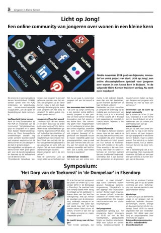 26 Jongeren in Kleine Kernen 
Licht op Jong! 
Een online community van jongeren over wonen in een kleine kern 
De provincie en vereniging kleine 
kernen Noord-Brabant (VKKNB) 
werken samen met het PON, 
onderzoeks- en adviesbureau 
voor sociaal-maatschappelijke 
vraagstukken, aan de opzet en 
begeleiding van deze communi-ty. 
Leefbaarheid kleine kernen 
Karin du Long (onderzoeker bij 
het PON en moderator van de 
community): “Het platteland ver-grijst 
en ontgroent en in steeds 
meer dorpen treedt bevolkings-krimp 
op. Deze demografische 
ontwikkelingen worden nog 
verder versterkt doordat relatief 
veel jongeren wegtrekken uit de 
kleine kernen en zich vestigen in 
de stad of grotere dorpen. 
Het weg­trekken 
van jongeren uit 
kleine kernen heeft grote gevol-gen 
voor de bevol­kingsopbouw 
en daarmee op de leefbaarheid 
van de kleine kernen. 
‘Onvoldoende betaalbare wo-ningen 
voor jongeren’ is een veel 
gehoorde oorzaak voor het ver-trek 
van jongeren uit de kleine 
kernen. Maar is dat ook daad-werkelijk 
de belangrijkste reden 
voor jongeren om het dorp te 
verlaten? En welke andere mo-tieven 
spelen een rol?” 
Jongeren zelf aan het woord 
“Waarom blijft de een wonen 
in een klein dorp waar de ander 
juist vooral weg wil? Zijn dat re-denen 
waar bijvoorbeeld een ge-meente, 
de provincie of het dorp 
zelf invloed op kan uitoefenen of 
zijn er redenen die we eigenlijk 
nog helemaal niet in beeld heb-ben? 
Vaak zien we ook dat be-leid 
van gemeenten gebaseerd is 
op aannames en soms zelfs op 
mythes (‘als we maar voldoende 
starterwoningen bouwen, 
blijven jongeren wel in de kern 
wonen’). 
Met de community Licht op 
Jong! willen we achterhalen wat 
hier nu van waar is, vooral door 
jongeren zelf aan het woord te 
laten.” 
Van aannames naar inzichten 
“De Licht op Jong! community 
is een besloten online platform 
waarbij jongeren in een peri-ode 
van twee weken met elkaar 
discussiëren over het wonen in 
een kleine kern. Een commu-nity 
geeft meer mogelijkheden 
om tot verdieping te komen dan 
een online vragenlijst, waardoor 
we echt kunnen achterhalen 
wat jongeren beweegt of te-genhoudt 
om bepaalde keuzes 
te maken. Datzelfde geldt voor 
groepsgesprekken, waar je vaak 
een paar mensen hebt die con-tinu 
aan het woord zijn, terwijl 
anderen nauwelijks aan bod ko-men. 
Dat is zonde, want ieders 
mening is waardevol! 
Iedereen kan meedoen 
Het leuke aan een online com-munity 
Medio november 2014 gaat een bijzonder, innova-tief 
en uniek project van start: Licht op Jong!, een 
online discussieplatform speciaal voor jongeren 
over wonen in een kleine kern in Brabant. In de 
volgende Kleine Kernen Krant een verslag. Nu eerst 
even meedoen! 
is dat iedereen tegelijk, 
waar dan ook kan deelnemen, 
op een moment dat het hem of 
haar het beste uitkomt. 
Deelnemen kan thuis vanachter 
je computer of onderweg via de 
mobiele app, op elk moment van 
de dag. En of je nu in Kruisland 
of Vinkel woont, of in Knegsel 
bent opgegroeid en inmiddels in 
Utrecht woont, iedereen is van 
harte welkom! 
Rijkere informatie 
In het begin is het voor iedereen 
nieuw, maar we zien vaak al na 
één dag hele enthousiaste com-munityleden 
die actief meedoen 
aan discussies en foto’s posten 
om hun verhaal te illustreren. 
Soms zelfs midden in de nacht. 
Onze ervaring is dat een com-munity 
veel meer en rijkere in-formatie 
en inzichten oplevert 
dan een traditioneel onderzoek. 
Uiteindelijk doel is dat dorpsra-den, 
gemeenten en de provincie 
keuzes kunnen maken op basis 
van datgene wat jongeren echt 
beweegt en niet op basis van 
aannames.” 
Deelnemen aan de Licht op 
Jong! community 
Ben je tussen de 18 en 35 jaar 
oud, woon(de) je in een kleine 
kern in Noord-Brabant en wil je 
deelnemen aan dit unieke pro-ject? 
Meld je dan aan op: 
www.hetpon.nl 
We zijn op zoek naar zowel jon-geren 
die nu nog in een kleine 
kern wonen, als naar jongeren 
die zijn opgegroeid in een kleine 
kern in Brabant, maar nu elders 
wonen. Dus ook als je nu buiten 
Brabant woont, kun je deelne-men 
aan de Licht op Jong! com-munity. 
Het is wel belangrijk dat je tus-sen 
maandag 10 en maandag 24 
november tijd hebt om een paar 
keer per week bij te kunnen dra-gen 
aan de discussies. 
Dit is de titel van het symposium 
dat plaats zal vinden op 12 no-vember 
2014 in de Dompelaar 
in Elsendorp. De overheid trekt 
zich namelijk steeds meer terug. 
Er ontstaat op het platteland in 
diverse delen van het land be-volkingskrimp. 
Wat zijn hiervan 
de gevolgen voor de domeinen, 
zorg, onderwijs, energie en so-ciale 
cohesie? We zullen dan 
ook steeds meer zelf ter hand 
moeten nemen. Maar zal ons dit 
lukken, of komt er een rem op 
de lokale economie en maats-chappelijke 
groei? 
De macht terug naar de bur-ger! 
"Veel minder spelregels, dan 
ontstaat er meer initiatief", 
zegt Justus Uitermark, buiten-gewoon 
hoogleraar samenle-vingsopbouw: 
"Burgerkracht is 
een tegengif voor bureaucrati-sering". 
Zonder regels organise-ren 
mensen zichzelf, ze worden 
creatiever en nemen meer ver-antwoordelijkheid. 
We moeten 
machtsconcentratie en uitslui-ting 
tegengaan. 
Het programma 
Gespreksstof genoeg dus. Het 
programma begint s'morgens 
om 10.00 uur met de drie 
hoofdsprekers, gedeputeerde 
Brigite van Haaften verantwoor-delijk 
voor cultuur en samen-leving, 
dorpsbouwmeester Ir. 
Joop Petit en professor Caroline 
Hummels gaat in op de fysieke 
inrichting van onze leefomge-ving 
met speciale aandacht voor 
gezondheid en welzijn. 
Workshops 
Na de lunch gaan de deelnemers 
uiteen in vijf groepen met de 
workshops; winkelen, dorpson-dernemingen, 
wonen, energie 
en duurzaamheid en tot slot on-derwijs. 
Rond 16.00 uur wordt 
afgesloten met een rondetafel-gesprek. 
Het debat gaat over 
zorg en zorgcoöperaties Voor 
informatie en opgave: 
Buisman@emmacommunica-tie. 
nl en wdonkers@vk-knoordbrabant. 
nl/ 
Symposium: 
‘Het Dorp van de Toekomst’ in ‘de Dompelaar’ in Elsendorp 
 