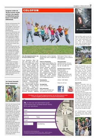 Jongeren in Kleine Kernen 27 
Aan dit jongerennummer van 
de krant werkten mee: 
Guus Abrahams, Marc Ap-pels, 
Rick Baas, Corrie Bek-kers, 
Frans Blitterswijk, Sandra 
Bosch, Cendra, Dongen Op-timaal, 
Naima Dhawtal, Het 
Eco Team, Frank Geenen, Jan 
Geerts, Silske de Goeij-Hartjes, 
Liesbeth van den Heuvel, Cees 
Jansen, Antoon Koevoets, Kim 
van Korven, Lilian Lambrechts, 
Wim Lavrijssen, Wim van Lith, 
Dick Loeff, Mirjam Lommerse, 
Jolanda Luijten, René Michels, 
Tim Niessen, Wilma Numans, 
Michel van Nunen, Paula Oude 
Lenferink, Plattelandsjonge-ren, 
Puur voor Jongeren, Ram-blaz, 
Nicole Rongen, Stichting 
Kiemkracht, The Box, Willem 
Timmermans, Tilburg Uni-versity, 
Veilig Verkeer Neder-land 
afdeling Noord-Brabant, 
Bertrand Verhelst, Ingeborg 
Verschuuren, Corrie Vermeer, 
Young 4 Nul, Zeno, Zorgbelang 
Brabant. 
Foto’s en illustraties 
Jan Appels, Corrie Bekkers,The 
Box, Mien Cleeren, Gemeente 
Drimmelen, Jan Geerts, 
Antoon Koevoets, JAM,Jean- 
Pierre Reijnen, Shutterstock, 
Jeroen Verhelst, Persbureau 
Van Eijndhoven, Provincie 
Noord-Brabant, Ramblaz, Wim 
Roefs, SRE, Veilig Verkeer 
Nederland, Corrie Vermeer, 
ZLTO, Zorgbelang Brabant. 
Eindredactie: 
Bertrand Verhelst 
Vormgeving: 
Jeroen Verhelst 
Info aanleveren 
Heeft u een bijdrage voor 
het volgende nummer? 
Ja, ik neem een steunabonnement op de 
Kleine Kernen Krant, en betaal hiervoor slechts 
€ 20,= per kalenderjaar 
Naam: 
Adres: 
Postcode: Plaats: 
E-mail: 
Datum: 
Handtekening: 
Stuur deze bon zonder postzegel naar: 
De Kleine Kernen Krant Antwoordnummer 15505 - 5089 ZT Haghorst 
U ontvangt na aanmelding van het steunabonnement een factuur. 
Mail kopij of foto's voor 1 
december naar het redactie-of 
emailadres. 
Abonnementen: 
Jaarabonnement: 20 euro. 
Bel voor een abonnement: 
Tel: 06 - 50 288 170. 
De Kleine Kernen Krant 
Redactie-adres: 
St. Josephstraat 18 
5089 NK Haghorst 
Telefoon 06 - 28 939 895 
info@kleinekernenkrant.nl 
Twitter: #kernenkrant 
AISSN: 1387-909X 
Volg ons ook op: 
Fedor de Beer raakte na een be-zoek 
aan Nationaal Monument 
Kamp Vught geïnspireerd voor 
zijn debuut: ‘Het Kindertran-sport’. 
Het eerste kinderboek 
waarin deze gruwelijke gebeur-tenis 
een belangrijke rol speelt. 
Tijdens de begrafenis van oma 
Vliegmachien is de dertienjari-ge 
Marit verdrietig, maar ook 
boos. Boos op haar moeder, 
een beroemd violiste, die schit-tert 
door afwezigheid. Onge-looflijk, 
vindt Marit. Of toch 
niet? Wie was die lieve, drukke 
oma Vliegmachien eigenlijk? 
Na haar dood stapelen de raad-sels 
zich in rap tempo op. 
Speurtocht 
Waarom verstuurde oma an-sichtkaarten 
van over de hele 
wereld naar zichzelf? En wat be-tekenen 
de vreemde tekens en 
de datum in het medaillon dat 
Marit van haar erft? 
Met hulp uit onverwachte hoek 
ontrafelt Marit de waarheid over 
oma Vliegmachien. Haar speur-tocht 
eindigt bij de trein vol 
Joodse kinderen die in juni 1943 
van Vught naar Sobibor dender-de: 
het Kindertransport. Het Kin-dertransport 
mag nooit vergeten 
worden. Ter nagedachtenis aan 
alle 1269 kinderen die hun dro-men 
nooit waar konden maken, 
schreef Fedor de Beer dit boek. 
Het Kindertransport verschijnt 
bij uitgeverij Van Goor, onder-deel 
van Uitgeverij Unieboek Het 
Spectrum. 
Jongeren onder de 
18 jaar kunnen straks 
net als in de regulie-re 
bibliotheek gratis 
lenen in de digitale 
bibliotheek. 
Minister Jet Bussemaker (On-derwijs 
en Cultuur) is ak-koord 
gegaan met een voor-stel 
daartoe van de PvdA in 
het debat over de nieuwe 
bibliotheekwet. 
Nu kunnen bibliotheken een 
heffing vragen voor de uit-leen 
van e-books. Maar de 
PvdA vindt gratis toegang 
tot studieboeken en litera-tuur 
juist voor de ontwikke-ling 
van jongeren belangrijk 
en wil dat ook de nieuwe 
faciliteit voor e-books voor 
hen gratis is. 
Verder ziet Bussemaker wel 
wat in een idee van de Chris-ten 
Unie om te komen tot 
een landelijke bibliotheek-pas, 
waarmee het mogelijk 
moet worden om makke-lijker 
boeken te lenen in 
plaatsen waar je niet woont. 
Hoe dit precies vorm moet 
krijgen, moet nog worden 
uitgewerkt. 
Sinds januari van dit jaar 
kunnen leden van Neder-landse 
bibliotheken ruim 
vijfduizend e-books lezen op 
apparaten als telefoons, ta-blets 
en e-readers. 
Oude boeken zijn daarbij 
gratis, voor nieuwere boeken 
willen bibliotheken een ver-goeding 
vragen. 
Jan Jansen bezoekt 
jonge wielrenners 
Oud -Tour de France-winnaar 
Jan Janssen, bracht in au-gustus 
een bezoek aan de 
jeugdronde van Huijbergen. 
De inwoner van het Bel-gische 
Kapellen, die nog heel 
actief is om de Tour de Fran-ce 
in Utrecht in goede banen 
te begeleiden. En dagelijks 
maakt hij zelf ook nog een 
tocht door Brabant is en 
blijft in West-Brabant een 
graag geziene gast. 
Ook bij de jonge wielrenners. 
De sympathieke Jan Janssen 
was van zijn fiets afgestapt 
om met Wout Hopmans, uit 
Hoogerheide, een praatje 
te maken met een jonge 
coureur hoe hij in de toe-komst 
uit kan groeien tot en 
volwaardige renner. 
COLOFON 
De uitgave van dit eerste jongerennummer van de Kleine Kernen Krant 
is mede mogelijk gemaakt door de Provincie Noord-Brabant 
 