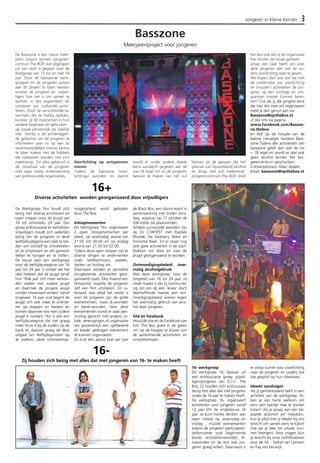 Jongeren in Kleine Kernen 3 
De Basszone is een nieuw meer-jaren 
project binnen Jongeren-centrum 
The BOX wat afgelopen 
juli van start is gegaan voor de 
doelgroep van 15 tot en met 18 
jaar. Door de bestaande werk-groepen 
en de jongeren samen 
aan dit project te laten werken 
ervaren de jongeren en vrijwil-ligers 
hoe het is om samen te 
werken in het organiseren en 
uitvoeren van (culturele) activi-teiten. 
Door de verschillende er-varingen 
die ze hierbij opdoen, 
kunnen ze dit meenemen in hun 
verdere loopbaan en gebruiken 
op zowel persoonlijk als zakelijk 
vlak. Hierbij is de achterliggen-de 
gedachte om de jongeren te 
informeren over en op een zo 
verantwoordelijke manier kennis 
te laten maken met de hobbels 
die volwassen worden met zich 
meebrengt. Dit alles gebeurd in 
de straattaal van de jongeren 
met waar nodig ondersteuning 
van professionele organisaties. 
Voorlichting op ontspannen 
manier 
Tijdens de basszone (voor-lichtings) 
avonden en events 
wordt er onder andere steeds 
extra aandacht gegeven aan de 
nix<18 regel om zo de jongeren 
bewust te maken van het nut 
hiervan en de gevaren die het 
gebruik van bijvoorbeeld alcohol 
en drugs met zich meebrengt. 
Jongerencentrum The BOX vindt 
het dan ook dat zij als organisatie 
hier binnen de locale gemeen-schap 
een taak heeft om voor 
deze jongeren dan wel de ou-ders 
voorlichting over te geven. 
We hopen dan ook dat we met 
de combinatie van voorlichting 
en (muziek-) activiteiten de jon-geren 
op een luchtige en ont-spannen 
manier kunnen berei-ken! 
Dus als jij die jongere bent 
die hier iets mee wil organiseren 
meld je dan gerust aan via: 
Basszone@ojcthebox.nl 
of like ons via pagina 
www.facebook.com/Basszo-ne. 
thebox 
en blijf op de hoogte van de 
laatste nieuwtjes rondom Bass-zone. 
Tijdens alle activiteiten van 
basszone geldt dan ook de nix 
< 18 regel en wordt er dan ook 
geen alcohol binnen het Jon-gerencentrum 
geschonken. 
Contactpersoon: Marc Appels 
Email: basszone@ojcthebox.nl 
Basszone 
Meerjarenproject voor jongeren 
16+ 
Diverse activiteiten worden georganiseerd door vrijwilligers 
De Werkgroep 16+ houdt zich 
bezig met diverse activiteiten en 
open inlopen voor de jeugd van 
16 tot omstreeks 24 jaar. Een 
groep enthousiaste en betrokken 
vrijwilligers houdt zich wekelijks 
bezig om de jongeren in deze 
leeftijdscategorie een plek te bie-den 
om zichzelf te ontwikkelen 
en te ontplooien en om gewoon 
lekker te hangen en te chillen. 
De keuze voor een werkgroep 
voor de leeftijdscategorie van 16 
jaar tot 24 jaar is omdat we het 
idee hebben dat de jeugd vanaf 
hun 16de jaar zich meer verbon-den 
voelen met oudere jeugd 
en daarmee de jongere jeugd 
minder interessant vinden. Vanaf 
ongeveer 16 jaar oud begint de 
jeugd zich ook meer te oriënte-ren 
op stappen en feesten en 
komen daarmee ook met oudere 
jeugd in contact. 16+ is ook een 
leeftijdscategorie die niet graag 
meer thuis is bij de ouders op de 
bank en daarom graag de deur 
uitgaat om leeftijdsgenoten op 
te zoeken, deze ontmoetings-mogelijkheid 
word geboden 
door The Box. 
Inloopmomenten 
De Werkgroep 16+ organiseren 
2 open inloopmomenten per 
week, op woensdag avond van 
21:00 tot 00:00 en op vrijdag 
avond van 21:30 tot 02:00. 
Tijdens deze open inlopen zijn er 
diverse dingen te ondernemen 
zoals tafeltennissen, poolen, 
darten, air hockey, etc. 
Daarnaast worden er periodiek 
terugkerende activiteiten geor-ganiseerd 
zoals: Elke maand een 
filmavond, waarbij de jongeren 
zelf een film uitzoeken. En ui-teraard, 
wat altijd het vetste is 
voor de jongeren zijn de grote 
evenementen, zoals dj-avonden 
en band-avonden. Voor deze 
evenementen wordt er vaak aan-sluiting 
gezocht met andere, lo-kale, 
verenigingen of organisatie 
om gezamenlijk een spetterend 
en breder gedragen evenement 
te kunnen organiseren. 
Zo is er een aantal keer per jaar 
de Black Box, een dance event in 
samenwerking met Dollen Dins-dag, 
waarvan op 17 oktober de 
2de editie zal plaatsvinden. 
Andere succesvolle avonden zijn 
de DJ CONTEST met Elastiek 
Muziek, De Swatsers, Beest en 
Immortal Beek. En er staan nog 
vele gave activiteiten in de start-blokken 
om door en voor de 
jeugd georganiseerd te worden. 
Ontmoedigingsbeleid over-matig 
alcoholgebruik 
Wat deze werkgroep, voor de 
jongeren van 16 tot 24 jaar, zo 
uniek maakt is dat zij continu be-zig 
zijn om op een ‘leuke’ doch 
doeltreffende manier een ont-moedigingsbeleid 
voeren tegen 
het overmatig gebruik van alco-hol 
door jongeren. 
Site en facebook 
Houd de site en de Facebook van 
OJC The Box goed in de gaten 
om op de hoogte te blijven van 
de aankomende activiteiten en 
ontwikkelingen. 
16- werkgroep 
De werkgroep 16- bestaat uit 
een enthousiaste groep vrijwil-ligers/ 
jongeren van O.J.C. The 
Box, Zij houden zich enthousiast 
bezig met alles dat met jongeren 
onder de 16 jaar te maken heeft. 
De werkgroep 16- organiseert 
activiteiten voor jongeren vanaf 
12 jaar t/m de onderbouw 16 
jaar. Je kunt hierbij denken aan 
open inloop op woensdag en 
vrijdag , muziek evenementen 
waarin de jongeren participeren, 
oefenruimte voor beginnende 
bands, activiteitenavonden, fil-mavonden 
en de rest wat jon-geren 
graag willen. Daarnaast is 
er volop ruimte voor voorlichting 
naar de jongeren en ouders toe 
toe gespitst op hun interesses. 
Ideeën aandragen 
Als jij geïnteresseerd bent in een 
activiteit van de werkgroep 16- 
ben je van harte welkom om 
eens een keertje mee te komen 
kijken! Als je graag aan een be-paalde 
activiteit wil meedoen, 
kun je altijd met je ideeën bij ons 
terecht om samen eens te kijken 
hoe we je idee tot uitvoer kun-nen 
brengen! Voor vragen kun 
je terecht bij onze coördinatoren 
voor de 16- : Stefan van Lamoen 
en Fay van Eeuwijk. 
16- 
Zij houden zich bezig met alles dat met jongeren van 16- te maken heeft 
 