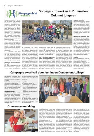 4 Jongeren in Kleine Kernen 
De gemeente Drimmelen heeft 
leerlingen van het Dongemond-college 
gevraagd een campagne 
te maken. 
Doel van de campagne is minder 
zwerfvuil in onze gemeente. 
Leerlingen van klas MHA1m uit 
Made zijn onder begeleiding 
van hun docent mevrouw Hoe-venaars 
aan de slag gegaan. 
Betrokken partijen 
Ze hebben met diverse betrok-ken 
partijen zoals bewonersgro-epen, 
ZLTO, Prisma, gemeente, 
Thomashuis over het onderwerp 
gesproken. Zo vormden zij zich 
een beeld van het probleem. 
En van de ideeën die er bij de or-ganisaties 
leven. 
De input gebruikten zij voor een 
lespakket voor groep 8 van de 
basisschool. 
Lespakket 
Het lespakket bestaat uit: 
• Filmpjes over wat zwerfvuil is 
en waar je het vindt. 
• Pimp je Prullenbak wedstrijd. 
• Filmpje over groepsdruk bij 
jeugd. 
• Presentatie met een zwerfvuil 
opruimactie. 
• Zwerfvuilspel. 
Basisonderwijs 
De gemeente gaat bekijken of 
het pakket aangeboden kan 
worden aan de groepen 8 van 
het basisonderwijs 
Dorpsgericht werken in Drimmelen: 
Ook met jongeren 
Donderdagmiddag 3 april was 
het opa- en oma-middag op 
basisschool de Elsenhof. Er kwa-men 
zo’n 75 opa’s en oma’s ge-lijktijdig 
met hun kleinkinderen 
naar school. Het werd een groot 
succes. Er was een afwisselend 
programma. 
Het zag er als volgt uit: 
• Voeding: groepen 1-2-3. 
De leerlingen zongen liedjes over 
voeding. Ze hadden goede raad 
wat gezond en ongezond voed-sel 
is. Ze stelden een paar moei-lijke 
vragen aan de grootouders. 
• Bewegen: groepen 4-5-6 
Ze hadden dansnummers inge-studeerd. 
Iedereen was op een 
gezellige manier aan het be-wegen 
op ‘het vliegerlied’. Alle 
opa’s en oma’s deden erg hun 
best om lekker mee te doen. 
• Sociale media groep 7-8 
De leerlingen vertelden wat ze 
met de computer allemaal leer-den. 
Han Francken van de GGD 
besloot het informatieve gedeel-te 
met tips voor thuisgebruik van 
de computer. Bijna alle opa’s en 
oma’s gebruiken de computer en 
internet. Het was dus zeker niet 
onbekend voor hen. 
Na dit informatieve gedeelte 
genoot men van een heerlijk 
kopje koffie of thee en iets lek-kers. 
De kleinkinderen kwamen 
hun opa en oma halen en ver-zorgden 
op hun eigen manier 
een rondleiding. De complimen-ten 
over de gezellig ingerichte 
en kleurrijke school namen de 
leerkrachten graag in ontvangst. 
De opa en oma-middag was een 
idee van de Dorpsraad Wagen-berg. 
De Dorpsraad heeft het 
idee samen met de coördinator 
Dorpsgericht werken en de GGD 
uitgewerkt. De school bedankt 
iedereen voor hun bijdrage bij-drage 
aan deze leuke en leerza-me 
middag. 
Dorpsgericht werken is de ma-nier 
van werken in de gemeente 
Drimmelen, waarbij bewoners, 
gemeente, woningstichtingen, 
politie, jongerenwerk en ande-re 
instanties en verenigingen 
nauw samenwerken om de leef-baarheid, 
veiligheid en sociale 
betrokkenheid in de dorpen te 
versterken. De doelstellingen 
van het Dorpsgericht werken 
zijn tweeledig geformuleerd. 
De eerste richt zich meer op de 
professionals, de tweede op de 
bewoners(groepen): 
• Door deze manier van 
werken de verantwoordelijkheid 
en deskundigheid van bewoners 
tot zijn recht laten komen door 
gebruik te maken van kennis en 
inzet van bewoners en gezamen-lijk 
te zoeken naar structurele 
oplossingen. 
• Bewoners door deze 
manier van werken uitdagen om 
zelf mee te denken en vooral 
ook dingen zelf op te pakken. Zo 
is het streven dat bewoners meer 
betrokken en zelfredzaam wor-den 
in de eigen woonomgeving. 
Wat levert Dorpsgericht wer-ken 
op? 
Dit levert samenwerking met 
bewoners(groepen), gemeen-te 
en andere samenwerken-de 
organisaties op. Bewo-nersgroepen 
zijn voor ons 
een serieuze gesprekspartner. 
Bewoners(groepen) worden ge-vraagd 
aan de voorkant mee 
te denken bij (beleids)plannen, 
maar kunnen zelf ook actief met 
ideeën komen. Uitgangspunt is 
dat we bij ideeën vanuit bewo-ners 
met een positieve insteek 
kijken hoe we mee kunnen den-ken, 
faciliteren en ondersteu-nen. 
Op deze manier proberen 
we vorm te geven aan over-heidsparticipatie. 
Gezamenlijk 
optrekken, in overleg gaan en 
mogelijkheden zoeken. Met de 
veranderingen in de zorg is te 
merken dat bewonersgroepen 
hierin ook steeds meer samen 
met gemeente en organisaties 
optrekken. Dit geeft energie! 
Wat is de rol van de gemeen-telijke 
organisatie hierbij? 
De gemeentelijke organisatie 
neemt de iniatiefnemers serieus 
nemen. Bij een aanvraag die niet 
binnen de geijkte kaders passen 
wordt de aanvraag niet meteen 
afgewezen, maar wordt er in ge-sprek 
gaan en gezocht naar mo-gelijkheden. 
Hierbij is het be-langrijk 
om de situatie ter plaatse 
te bekijken, in gesprek te gaan 
met de initiatiefnemers. Maar 
het is ook belangrijk om het ini-tiatief 
niet over te nemen. Bij een 
positief advies is het belangrijk 
om duidelijke afspraken te ma-ken 
zodat deze voor alle partijen 
duidelijk zijn. Sleutelwoorden: 
positief grondhouding, denken 
in kansen, ondersteunen, stimu-leren, 
faciliteren en complimen-teren. 
Laat merken dat je het 
waardeert dat mensen initiatie-ven 
nemen. 
Jongeren betrekken 
Vanuit het Dorpsgericht werken 
worden in verschillende situaties 
de jongeren betrokken. Leerlin-gen 
van het Dongemondcollege 
worden regelmatig uitgenodigd 
mee te denken bij vraagstukken 
(toegankelijkheid Marktstraat, 
zwerfvuil), maar ook om plannen 
te maken voor de inrichting van 
een speelplek. 
Mening van jongeren gein-ventariseerd 
via een enquête 
We vinden het belangrijk om de 
jongeren te betrekken, te weten 
wat hun mening is. Om dat in 
beeld te brengen hebben we de 
jongeren van het Dongemond-college 
in overleg met de school 
een enquête in laten vullen. Een 
van de collega’s is langs alle klas-sen 
gegaan om de medewerking 
van de jongeren te vragen. Daar-naast 
is ze ook nog naar een 
aantal verenigingen geweest. 
Enquête 
Uit de enquête is naar voren ge-komen 
dat jongeren vooral zelf 
dingen willen organiseren. 
Hierop heeft de wethouder een 
budget van 6 keer 1.000,- euro 
beschikbaar gesteld voor jonge-ren 
die iets voor jongeren en/ of 
ouderen organiseren. 
Campagne zwerfvuil door leerlingen Dongemondcollege 
Opa- en oma-middag 
 