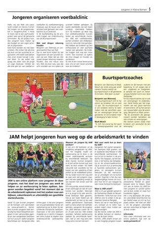 Jongeren in Kleine Kernen 5 
Jongeren organiseren voetbalclinic 
Vanaf 15 jaar kunnen jongeren 
uit de Kempen zich aanmelden 
op www.jamwerkt.nl. Vervol-gens 
kunnen jongeren heel een-voudig 
hun beschikbaarheid aan-geven 
in een persoonlijke agen-da 
en zien aangesloten bedrijven 
via hun account welke jongeren 
beschikbaar zijn. Aangezien alles 
online gaat, is het voor jongeren 
een erg gemakkelijke manier om 
werkervaring op te doen bij ver-schillende 
Kempische bedrijven. 
Daarnaast is het voor bedrijven 
mogelijk om in slechts 3 stappen 
een extra hulpje te regelen voor 
ondersteunende werkzaamhe-den. 
Waarom als jongere bij JAM 
werken? 
Er zijn zo’n 60 bedrijven uit de 
omgeving aangesloten bij JAM, 
wat het mogelijk maakt om 
werkervaring op te doen in de 
meest uiteenlopende sectoren 
bij verschillende bedrijven. Op 
deze manier, kunnen jongeren 
er al snel achter komen wat voor 
werk ze leuk vinden. Dit heeft 
natuurlijk ook voordelen bij het 
kiezen van een opleiding of een 
profiel op de middelbare school. 
Tot op heden komt het nog veel 
te vaak voor dat jongeren stop-pen 
met een opleiding omdat ze 
van tevoren niet wisten wat het 
inhield. 
Dit is erg zonde, vooral omdat wij 
ervan overtuigd zijn dat dit voor-komen 
kan worden. Wanneer 
je in je jeugd al bij vele verschil-lende 
bedrijven hebt gewerkt, 
heb je een beter beeld van de 
arbeidsmarkt en ben je dus veel 
breder georiënteerd. Daarnaast 
werk je bijna altijd met leeftijds-genoten, 
aangezien de jongeren 
van JAM allemaal tussen de 15 
en 25 jaar oud zijn. Met andere 
woorden, behalve werkervaring 
opdoen bij verschillende bedri-jven, 
leer je ook nog eens een 
hoop extra mensen kennen! 
Buurtsportcoaches 
Wat voor werk kun je doen 
bij JAM? 
Aangezien het aantal aangeslo-ten 
bedrijven blijft groeien, zijn 
er (bij)banen beschikbaar in vele 
verschillende werksectoren. Zo 
kun je kun je werken in de pro-ductie, 
het magazijn, op het kan-toor, 
in de horeca, de metaalsec-tor 
en de schoonmaakbranche. 
Op je account kun je eenvoudig 
je favoriete werksectoren aan-geven, 
en vervolgens kunnen 
bedrijven uit die werksecto-ren 
je uitnodigen om te komen 
werken. Eigenlijk is het dus een 
laagdrempelige manier om te ki-jken 
hoe het er aan toegaat bij 
vele mooie Kempische bedrijven. 
Waar is JAM actief? 
JAM is 2,5 jaar geleden gestart in 
de Gemeenten Bladel en Reusel- 
De Mierden. Sinds kort zijn onze 
JAM’ers ook te vinden in de ge-meenten 
Eersel en Bergeijk. 
Tevens zijn we er mee bezig om 
ons concept uit te rollen naar 
andere regio’s door middel van 
regiomanagers. 
Op die manier, willen we JAM in 
de gehele Kempen en daarbui-ten 
op de kaart zetten. 
Kortom, JAM streeft ernaar om 
zo veel mogelijk jongeren tussen 
de 15 en de 25 jaar aan leuk, 
afwisselend, flexibel en goed-betaald 
werk te helpen. Door 
zich aan te sluiten bij JAM ko-men 
jongeren er vanzelf achter 
wat ze leuk vinden en waar hun 
kwaliteiten liggen! 
Het is erg belangrijk dat jonge-ren 
uiteindelijk terechtkomen bij 
een bedrijf waar ze zich op hun 
plaats voelen. Het doel van JAM 
is om de jongeren uiteindelijk 
aan een vaste baan te helpen die 
ze leuk vinden. 
Informatie 
Voor meer informatie over ons 
online platform, kijk snel op 
www.jamwerkt.nl! 
Benjamin van Wanrooij en Mark 
Mosch zijn sinds vorig jaar actief 
namens Surplus welzijn als 
buurtsportcoach in de gemeente 
Drimmelen. Wat doen zij zoal? 
Benjamin van Wanrooij 
“Als buurtsportcoach richt ik me 
vooral op kinderen tot en met 
12 jaar. De buurtsportcoach is 
er om kinderen kennis te laten 
maken met de verschillen spor-ten 
en verenigingen binnen de 
gemeente. En om kinderen meer 
in beweging te laten komen. ” 
Mark Mosch 
“Ik richt me vooral op het sport 
en bewegingsaanbod voor de 
ouderen en de mensen met een 
beperking. Ik wil zorgen dat er 
een uitgebreid en toegankeli-jk 
aanbod van sport en bewe-gingsactiviteiten 
komt voor deze 
doelgroep.” 
De buurtsportcoaches zijn er ook 
om verenigingen te ondersteu-nen. 
Denk hierbij aan het orga-niseren 
van een groot toernooi 
of evenement. Of bij het werven 
van nieuwe leden voor de vereni-ging. 
Benjamin en Mark samen: 
“Bij de activiteiten die georga-niseerd 
worden betrekken we 
ook scholen en verenigingen. 
We werken samen zodat meer 
kinderen zich aansluiten bij een 
vereniging.” 
Hallo, wij zijn Niek van Leest, 
Scott Linders en Dennis Cornel. 
Wij kregen via de jongerenwer-ker 
in Jongerenruimte ‘t Honk 
te horen dat er een participatie-project 
was vanuit de gemeente 
Drimmelen. Bij dit project kon-den 
jongeren kans maken op 
een budget om een eigen activi-teit 
te organiseren. 
Deze kans konden wij niet laten 
schieten. Wij vinden het alle drie 
erg leuk om een activiteit te or-ganiseren. 
Het heeft raakvlakken 
met onze studie Sociaal Cultu-reel 
Werk. En we willen ook 
graag iets doen voor de jeugd 
uit Lage Zwaluwe. Omdat we 
alle drie gek zijn van voetbal en 
voetballen bij voetbalvereniging 
Zwaluwe was de keuze voor de 
activiteit snel gemaakt; een voet-balclinic 
bij vv Zwaluwe. 
In de voorbereiding op de acti-viteit 
kregen we ondersteuning 
van de Buurtsportcoach 
Met veel dingen rekening 
houden 
Benjamin van Wanrooij en jon-gerenwerker 
Paul van Dijk. 
Dat er veel komt kijken bij het 
organiseren van een activiteit wi-sten 
we wel. Maar dat we met 
zoveel dingen rekening moesten 
houden, was ons nieuw voor 
ons. Wat erg leuk was, was dat 
acht vrienden van ons tijdens de 
activiteit hebben geholpen. Zij 
waren teamleider van een team 
kinderen. Uiteindelijk hebben 
zo’n 50 kinderen op deze dag 
hun voetbalkwaliteiten kunnen 
testen op verschillende manie-ren. 
Met een snelheidsmeter, 
punten schieten, een dribbelpar-cours 
en natuurlijk met partijtjes. 
We hebben de kinderen op een 
enthousiaste en zeer sportieve 
manier zien genieten. De kinde-ren 
kregen ook nog een mooi 
t-shirt. Dat mochten ze tijdens 
de clinic dragen en houden als 
aandenken. 
Al met al een mooie leerervaring 
voor ons en een leuke activiteit 
voor de kinderen! 
JAM helpt jongeren hun weg op de arbeidsmarkt te vinden 
JAM is een online platform voor jongeren én door 
jongeren, met het doel om jongeren aan werk te 
helpen en zo werkervaring te laten opdoen. Jon-geren 
worden begeleid vanaf het moment dat ze 
de arbeidsmarkt opkomen met het zoeken naar een 
bijbaan, vakantiewerk en uiteindelijk een geschikte 
startersfunctie. 
 