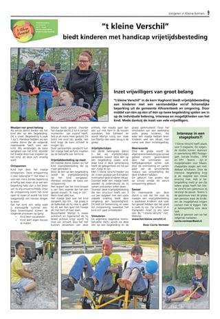 Jongeren in Kleine Kernen 9 
Maatjes van groot belang 
Als eerste dienst bieden we het 
kind één op één begeleiding. 
Dit is uniek. Begeleiding is vaak 
1 op 5. Hierdoor hebben wij een 
unieke dienst die de volgende 
meerwaarde heeft voor een 
kind. Wij verstevigen de basis 
veiligheid van het kind, doordat 
het maatje direct kan inspelen op 
het kind, als deze zich onveilig 
voelt. 
Ontspannen 
Kind kan door het maatje 
ontspannen. Deze ontspanning 
is zeer belangrijk!!! Het leven is 
voor een mens zonder beperking 
al heftig laat staan als je wel een 
beperking hebt dan is het leven 
van nu erg onoverzichtelijk. Door 
de ontspanning komt het kind 
open te staan of wordt het kind 
toegankelijk om nieuwe dingen 
te leren. 
Dat het kind zich veilig voelt 
is voorwaarde nummer een. 
Door bovenstaand komen de 
volgende processen op gang: 
- Kind leert socialiseren. 
- Kind leert eigen keuzes 
te maken. 
biedt kinderen met handicap vrijetijdsbesteding 
Maatje biedt geduld. Doordat 
het maatje slechts 2 tot 4 contact 
momenten per maand heeft, 
heb je als mens meer geduld. Dit 
komt het kind ten goede. Het 
kind krijgt de kans zichzelf te 
mogen zijn. 
Door persoonlijke aandacht kan 
het maatje heel verfijnd inspelen 
op de behoefte van het kind. 
Vrijetijdsbesteding op maat 
Als tweede dienst bieden wij het 
kind vrijetijdsbesteding die op 
maat gesneden is. 
Door de één op één begeleiding 
wordt de vrijetijdsbesteding 
op het kind aangepast. 
Hierdoor ontstaat de basis van 
ontspanning. 
Het respect dat het kind ervaart 
is van dien waarde dat het een 
gevoel ervaart “Ik mag er zijn”. 
Niets moet alles kan. 
Het maatje doet wat het kind 
aangeeft, bijv Jim….ligt graag in 
de ballenbak als hij moe is, geeft 
hij dit aan dan gaat het maatje 
dit met hem of haar doen. 
Bijvoorbeeld: Martijn is zwaar 
autistisch en hyperactief als hij 
teveel prikkels krijgt wordt hij 
moe van zichzelf, door het niet 
kunnen verwerken van deze 
“t kleine Verschil” 
Inzet vrijwilligers van groot belang 
“t kleine Verschil” in de kern Haghorst biedt vrijetijdsbesteding 
aan kinderen met een verstandelijke en/of lichamelijke 
beperking uit de gemeente Hilvarenbeek en omgeving. Door 
middel van één op één of één op twee begeleiding spelen we in 
op de individuele beleving, interesse en mogelijkheden van het 
kind. Mede dankzij de inzet van vele vrijwilligers. 
prikkels. Het maatje gaat dan 
een uur met hem in de bossen 
wandelen, hier kalmeert en 
wordt Martijn rustig van. Vaak 
kan Martijn dan weer terug in de 
groep. 
Vrijetijdsclubjes 
Een derde belangrijke dienst 
is dat wij vrijetijdsclubjes 
aanbieden waarin deze één op 
één begeleiding plaats vind. 
Ieder kind in deze samenleving 
heeft de gelegenheid om lid van 
een clubje te zijn. 
Met ’t kleine verschil bieden wij 
dit. In een groepje van 8 kinderen 
ontmoeten deze kinderen elkaar. 
Doordat ieder een maatje heeft 
worden zij ondersteund als zij 
samen activiteiten willen doen. 
Doordat deze vrijetijdsbesteding 
die een structuur heeft van 3 
uur per dagdeel met een vaste 
stabiele indeling biedt deze 
omgeving een basisveiligheid. 
Dit leidt tot herkenning, en weer 
tot ontspanning, waardoor het 
kind zich gaat ontwikkelen. 
Stimuleren 
De algemene dagelijkse levens-behoefte 
(ADL) wordt via deze 
een op een begeleiding en de 
groep gestimuleerd. Door het 
ontmoeten van een wekelijkse 
vaste groep kinderen, die 
ieder een maatje hebben leren 
kinderen veel van elkaar, met 
name ook door imitatiegedrag. 
Meerwaarde 
Door de groep wordt de 
algemene ontwikkeling op sociaal 
gebied enorm gestimuleerd 
door het ontmoeten van 
leeftijdsgenootjes echter ook 
door de ontmoeting en samen 
gaan van de verschillende 
niveaus van ontwikkeling die 
deze kinderen hebben. 
Dit gebeurt hier anders dan 
op school omdat dit vanuit 
ontspanning gebeurt. 
Gevoel 
De meerwaarde van deze 
dienst is ook dat het voor de 
maatjes een vrijetijdsbesteding 
is waardoor kinderen ook vaak 
het gevoel hebben dat het goed 
is zoals zij zijn. Op school of in 
therapieën moet zij iets laten 
zien. Bij “’t kleine Verschil” niet. 
Website: 
www.het-kleine-verschil.nl 
Door Corrie Vermeer 
Interesse in een 
stageplaats?! 
’t Kleine Verschil heeft plaats 
voor 5 stagiaires. De volgen-de 
studies komen daarvoor 
in aanmerking HBO Pedago-giek, 
Sociale Studies, SPW 
en SPH . Tevens zijn er 
mogelijkheden voor Maats-chappelijke 
stages aan mid-delbaar 
scholieren. Door de 
intensive begeleiding krijg 
je als stagiaire een mooie 
ervaring mee. Heb je be-langstelling 
meld je aan.Op 
iedere groep heeft het klei-ne 
verschil een gastvrouw zij 
verzorgt de pauze. Tevens is 
de gastvrouw voor de groep 
een persoon waar de kinde-ren 
de mogelijkheid krijgen 
contact mee te leggen. Heb 
je belangstelling voor deze 
taak. 
Meld je gewoon aan via het 
volgende mailadres: 
corrie.vermeer@aol.nl 
 