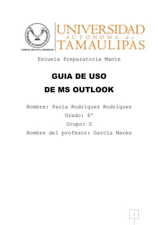 1
Escuela Preparatoria Mante
GUIA DE USO
DE MS OUTLOOK
Nombre: Paola Rodríguez Rodríguez
Grado: 6º
Grupo: G
Nombre del profesor: García Mares
 