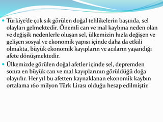  Türkiye’de çok sık görülen doğal tehlikelerin başında, sel
olayları gelmektedir. Önemli can ve mal kaybına neden olan
ve değişik nedenlerle oluşan sel, ülkemizin hızla değişen ve
gelişen sosyal ve ekonomik yapısı içinde daha da etkili
olmakta, büyük ekonomik kayıpların ve acıların yaşandığı
afete dönüşmektedir.
 Ülkemizde görülen doğal afetler içinde sel, depremden
sonra en büyük can ve mal kayıplarının görüldüğü doğa
olayıdır. Her yıl bu afetten kaynaklanan ekonomik kaybın
ortalama 160 milyon Türk Lirası olduğu hesap edilmiştir.
 