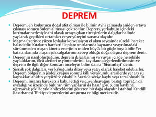 DEPREM
 Deprem, en korkutucu doğal afet olması ile bilinir. Aynı zamanda aniden ortaya
çıkması sonucu önlem alınması çok zordur. Deprem, yerkabuğu içindeki
kırılmalar nedeniyle ani olarak ortaya çıkan titreşimlerin dalgalar halinde
yayılarak geçtikleri ortamları ve yer yüzeyini sarsma olayıdır.
 Magma üzerinde yüzen levhalar konveksiyon el akım sayesinde sürekli hareket
halindedir. Kıtaların hareketi ile plato sınırlarında kaynama ve ayrılmadaki
sürtünmeden oluşan kinetik enerjinin aniden büyük bir güçle boşalabilir. Yer
katmanlarında oluşan şok dalgalarının sebep olduğu doğa olayına deprem denir.
 Depremin nasıl oluştuğunu, deprem dalgalarının yeryuvarı içinde ne şekilde
yayıldıklarını, ölçü aletleri ve yöntemlerini, kayıtların değerlendirilmesini ve
deprem ile ilgili diğer konuları inceleyen bilim dalına "Sismoloji" denir.
 Sismik şok dalgaları, yer kabuğunda dikey veya yatay olarak hareket edebilirler.
Deprem bölgesinin jeolojik yapısı sonucu killi veya kumlu arazilerde yer altı su
kaynakları aniden yeryüzüne çıkabilir. Arazide seviye kaybı veya tersi oluşabilir.
 Deprem, insanın hareketsiz kabul ettiği ve güvenle ayağını bastığı toprağın da
oynadığı ve üzerinde bulunan tüm yapıların da hasar görüp, can kaybına
uğrayacak şekilde yıkılabileceklerini gösteren bir doğa olayıdır. İstanbul Kandilli
Rasathanesi Türkiye depremlerini araştırma ve bilgi merkezidir.
 