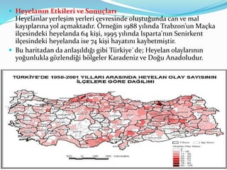  Heyelanın Etkileri ve Sonuçları
Heyelanlar yerleşim yerleri çevresinde oluştuğunda can ve mal
kayıplarına yol açmaktadır. Örneğin 1988 yılında Trabzon’un Maçka
ilçesindeki heyelanda 64 kişi, 1995 yılında Isparta'nın Senirkent
ilçesindeki heyelanda ise 74 kişi hayatını kaybetmiştir.
 Bu haritadan da anlaşıldığı gibi Türkiye`de; Heyelan olaylarının
yoğunlukla gözlendiği bölgeler Karadeniz ve Doğu Anadoludur.
 