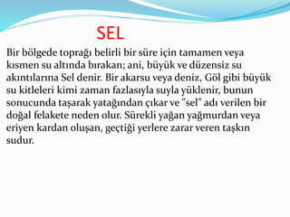 SEL
Bir bölgede toprağı belirli bir süre için tamamen veya
kısmen su altında bırakan; ani, büyük ve düzensiz su
akıntılarına Sel denir. Bir akarsu veya deniz, Göl gibi büyük
su kitleleri kimi zaman fazlasıyla suyla yüklenir, bunun
sonucunda taşarak yatağından çıkar ve "sel" adı verilen bir
doğal felakete neden olur. Sürekli yağan yağmurdan veya
eriyen kardan oluşan, geçtiği yerlere zarar veren taşkın
sudur.
 