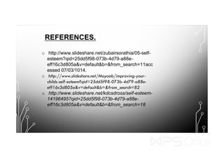 REFERENCES.
o http://www.slideshare.net/zubairsorathia/05-self-
esteem?qid=25dd5f98-073b-4d79-a88e-
eff16c3d805a&v=default&b=&from_search=11acc
essed 07/03/1014.
o http://www.slideshare.net/Moyaob/improving-your-
childs-self-esteem?qid=25dd5f98-073b-4d79-a88e-
eff16c3d805a&v=default&b=&from_search=82
o http://www.slideshare.net/kdcsdross/self-esteem-
14196495?qid=25dd5f98-073b-4d79-a88e-
eff16c3d805a&v=default&b=&from_search=18
 
