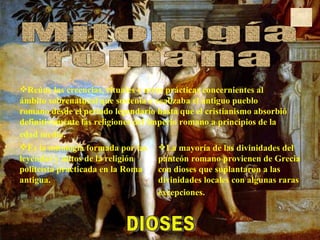 Mitología  romana Es la mitología formada por las leyendas y mitos de la religión politeísta practicada en la Roma antigua.  La mayoría de las divinidades del panteón romano provienen de Grecia con dioses que suplantaron a las divinidades locales con algunas raras excepciones.   DIOSES Reúne las creencias, rituales y otras prácticas concernientes al ámbito sobrenatural que sostenía o realizaba el antiguo pueblo romano desde el periodo legendario hasta que el cristianismo absorbió definitivamente las religiones del Imperio romano a principios de la edad media.   