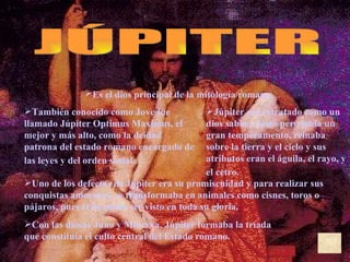 Es el dios principal de la mitología romana.   JÚPITER También conocido como Jove fue llamado Júpiter Optimus Maximus, el mejor y más alto, como la deidad patrona del estado romano encargado de las leyes y del orden social.   Júpiter era retratado como un dios sabio y justo pero tenía un gran temperamento, reinaba sobre la tierra y el cielo y sus atributos eran el águila, el rayo, y el cetro.   Uno de los defectos de Júpiter era su promiscuidad y para realizar sus conquistas amorosas, se transformaba en animales como cisnes, toros o pájaros, pues él no podía ser visto en toda su gloria.  Con las diosas Juno y Minerva, Júpiter formaba la tríada que constituía el culto central del Estado romano.  