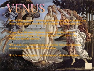 VENUS Era la madre de Cupido y de otros héroes y deidades romanas.  Era la diosa del amor. Afrodita para los griegos, hija de Júpiter y de Dione según algunas leyendas o de la espuma del mar según otras. Como diosa del amor, el placer sexual y la belleza, tenia la perfección de su figura y la pureza de sus características, ella añadía un ademán inocente.  En su dulce cara siempre tenía una sonrisa. Solía tener distintos amantes y era codiciada por muchos otros.  