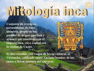 Mitología inca C onjunto de creencias, normalmente de base animista, propio de los pueblos de origen quechua y aymara que constituyeron el imperio inca, cuya capital era la ciudad de Cuzco.   El dios creador, con rasgos de héroe cultural, es Viracocha, calificado como Anciano hombre de los cielos o Señor maestro del universo.  