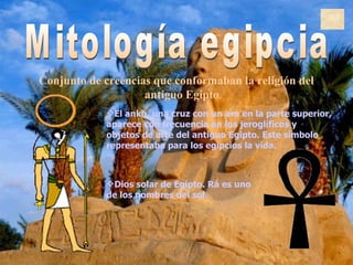 Mitología egipcia C onjunto de creencias que conformaban la religión del  antiguo Egipto . Dios solar de Egipto. Rá es uno de los nombres del sol.  El ankh, una cruz con un aro en la parte superior, aparece con frecuencia en los jeroglíficos y objetos de arte del antiguo Egipto. Este símbolo representaba para los egipcios la vida.  