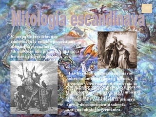 Mitología escandinava Cuerpo de creencias que constituyen la religión precristiana del pueblo escandinavo.  Las leyendas y mitos escandinavos sobre los antiguos dioses y héroes, y la creación y destrucción del universo se desarrollaron fuera de la original mitología común a los pueblos germánicos y constituyen la primera fuente de conocimiento sobre la antigua mitología germánica.  Brunilda es una princesa y guerrera hermosa y de gran poder.  Odín, padre y rey de todos los dioses en la mitología escandinava, era también el señor de la guerra y el trueno.  