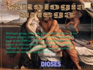 Mitología  griega DIOSES Mitología griega, creencias y observancias rituales de los antiguos griegos, cuya civilización se fue configurando hacia el año 2000 a.C. Consiste principalmente en un cuerpo de diversas historias y leyendas sobre una gran variedad de dioses. La mitología griega se desarrolló plenamente alrededor del año 700 a.C . 