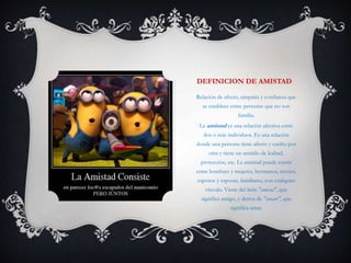 DEFINICION DE AMISTAD
Relación de afecto, simpatía y confianza que
se establece entre personas que no son
familia.
La amistad es una relación afectiva entre
dos o más individuos. Es una relación
donde una persona tiene afecto y cariño por
otra y tiene un sentido de lealtad,
protección, etc. La amistad puede existir
entre hombres y mujeres, hermanos, novios,
esposos y esposas, familiares, con cualquier
vínculo. Viene del latín "amicus", que
significa amigo, y deriva de "amare", que
significa amar.