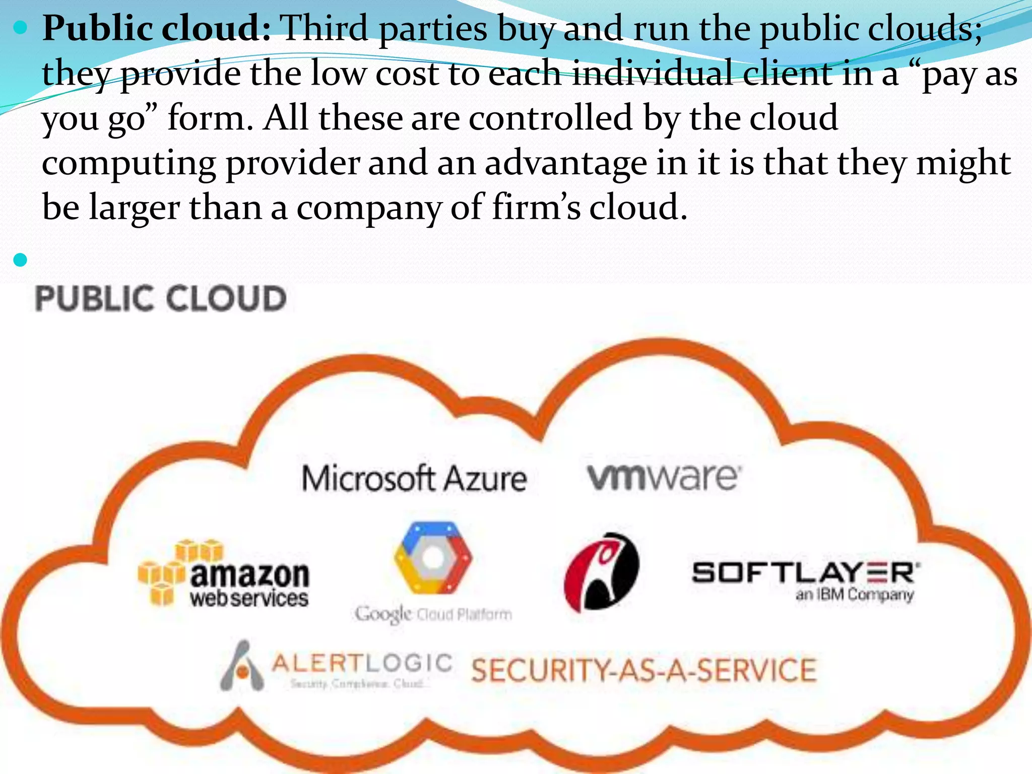  Public cloud: Third parties buy and run the public clouds;
they provide the low cost to each individual client in a “pay as
you go” form. All these are controlled by the cloud
computing provider and an advantage in it is that they might
be larger than a company of firm’s cloud.

 