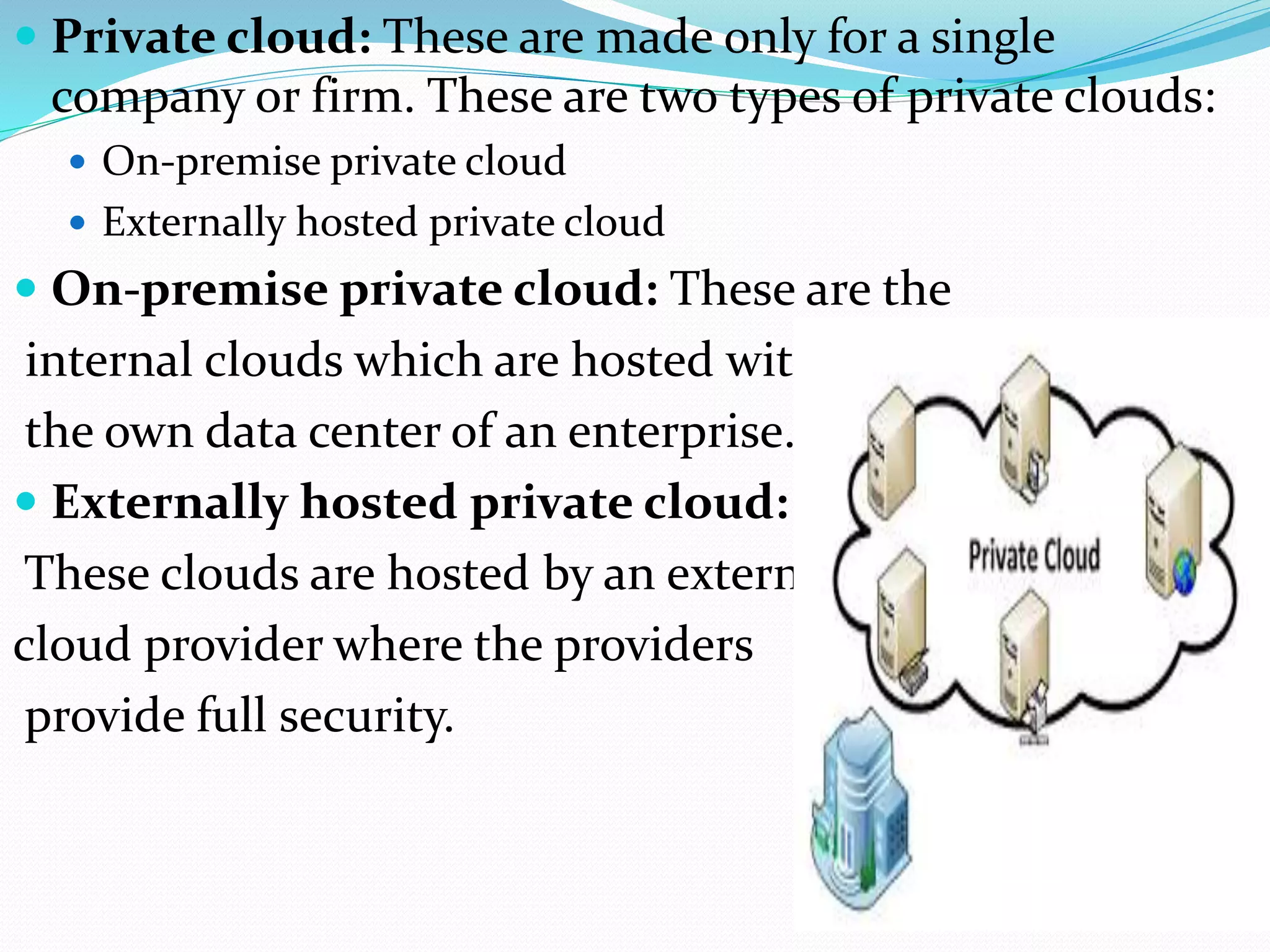  Private cloud: These are made only for a single
company or firm. These are two types of private clouds:
 On-premise private cloud
 Externally hosted private cloud
 On-premise private cloud: These are the
internal clouds which are hosted with
the own data center of an enterprise.
 Externally hosted private cloud:
These clouds are hosted by an external
cloud provider where the providers
provide full security.
 