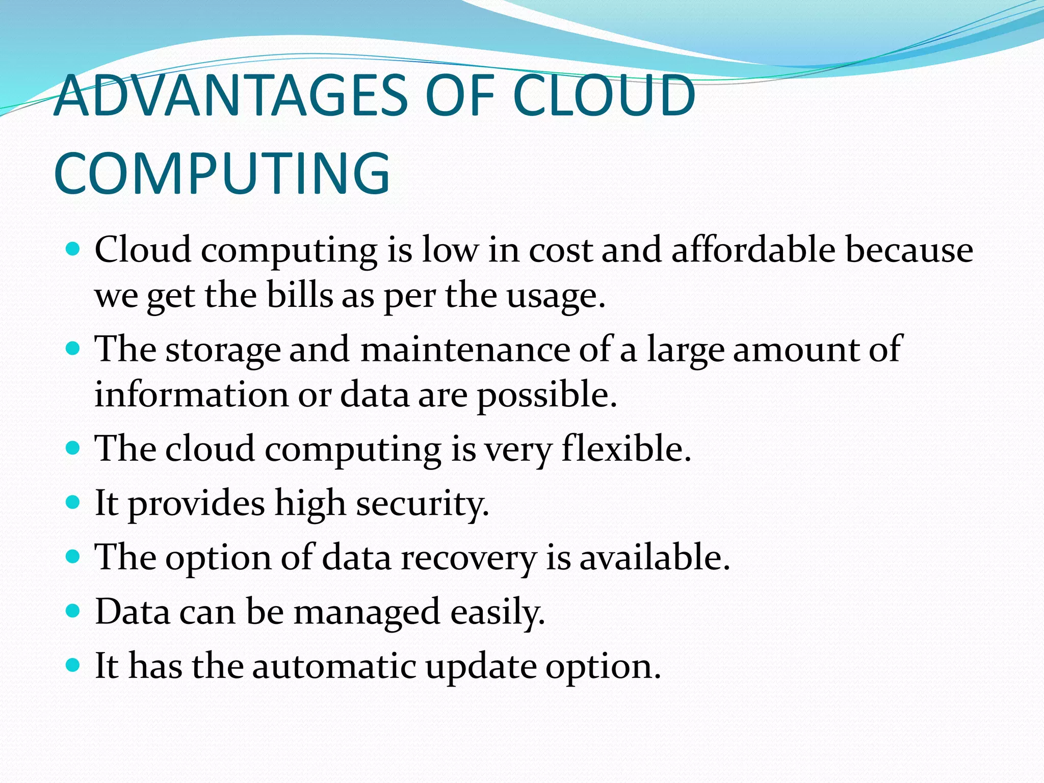 ADVANTAGES OF CLOUD
COMPUTING
 Cloud computing is low in cost and affordable because
we get the bills as per the usage.
 The storage and maintenance of a large amount of
information or data are possible.
 The cloud computing is very flexible.
 It provides high security.
 The option of data recovery is available.
 Data can be managed easily.
 It has the automatic update option.
 