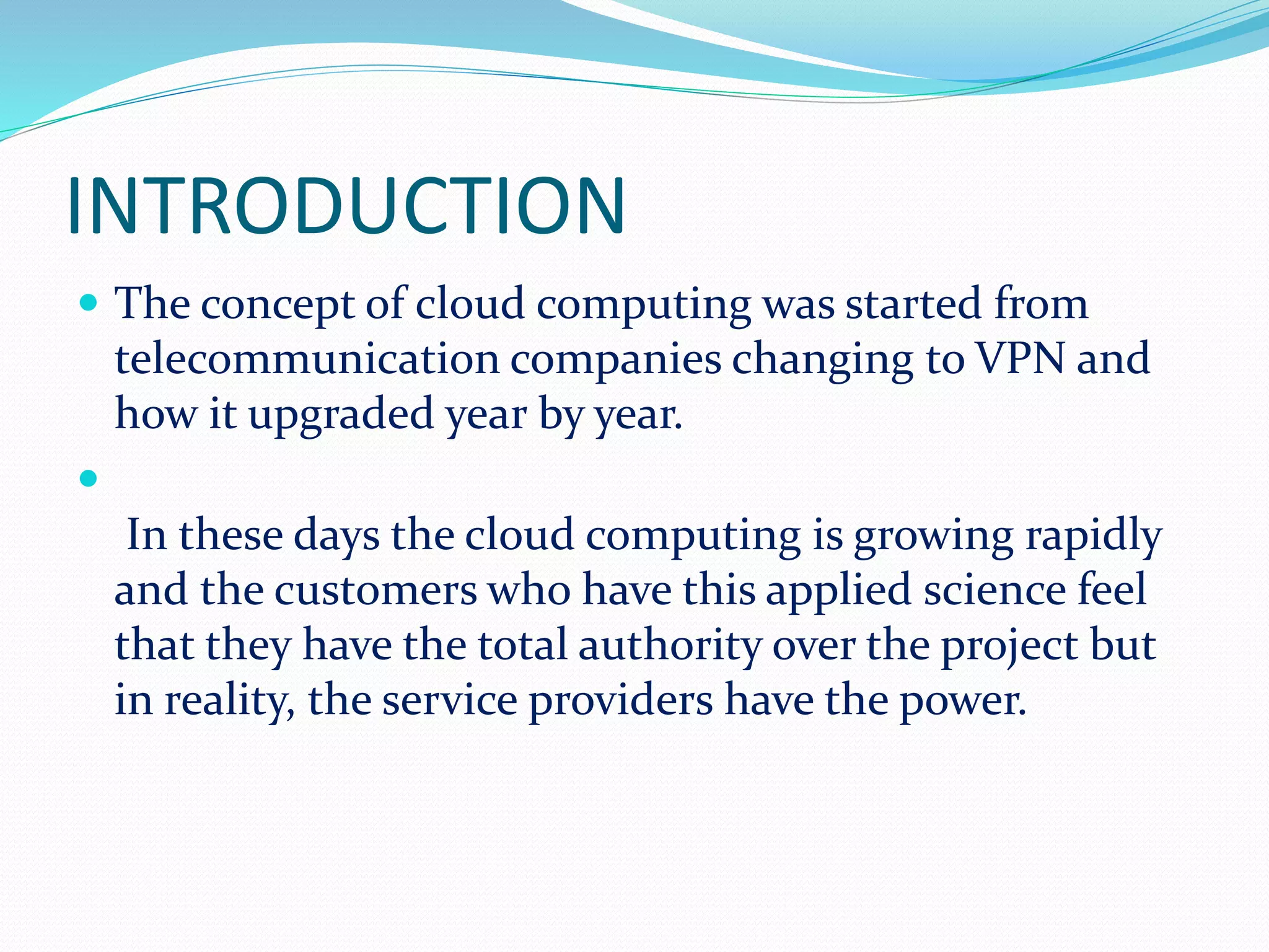 INTRODUCTION
 The concept of cloud computing was started from
telecommunication companies changing to VPN and
how it upgraded year by year.

In these days the cloud computing is growing rapidly
and the customers who have this applied science feel
that they have the total authority over the project but
in reality, the service providers have the power.
 