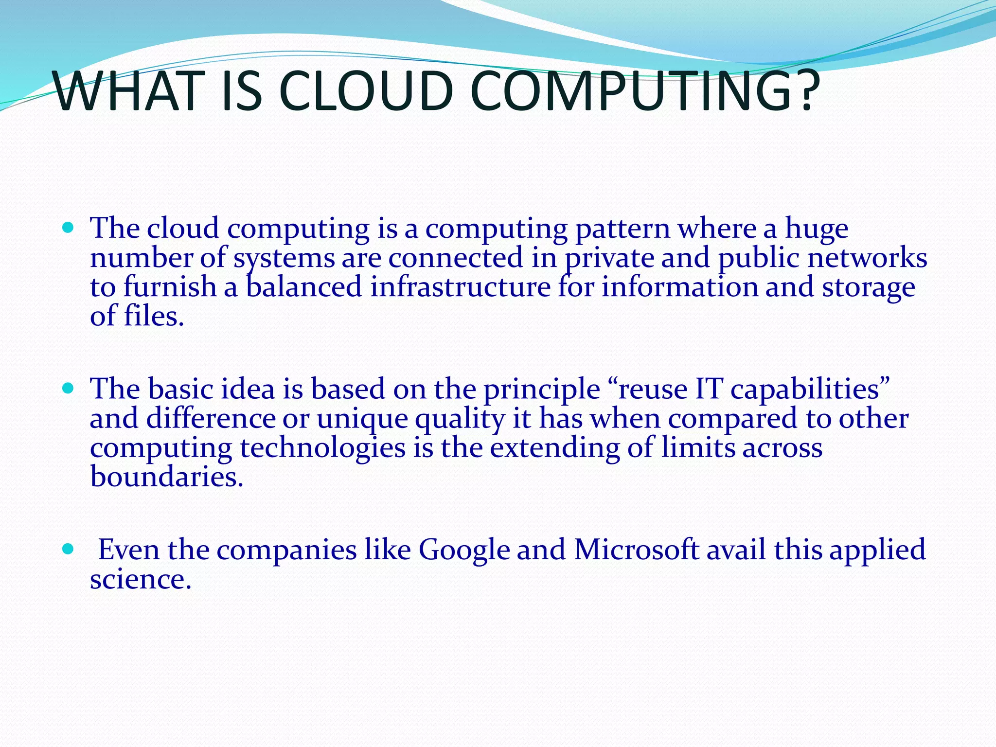 WHAT IS CLOUD COMPUTING?
 The cloud computing is a computing pattern where a huge
number of systems are connected in private and public networks
to furnish a balanced infrastructure for information and storage
of files.
 The basic idea is based on the principle “reuse IT capabilities”
and difference or unique quality it has when compared to other
computing technologies is the extending of limits across
boundaries.
 Even the companies like Google and Microsoft avail this applied
science.
 